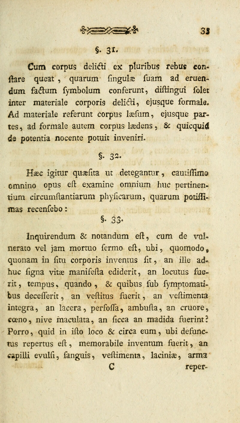 Cum corpus delifti ex pturibus rebu^ con- ftare queat , quarum fingulae fuam ad eruen- dum faftum fymbolum conferunt, diftingui folet inter materiale corporis delifti, ejusque formale» Ad materiale referunt corpus Isefum, ejusque par- tes, ad formale autem corpus l^dens, & quicquid de potentia nocente potuit inveniri. Hsec igimr quaefita ut detegantur, cautiffima omnino opus efl examine omnium huc pertinen- tium circumftantiarum phyficarum, quarum potiifi« mas recenfebo: §• 33* Inquirendum & notandum efl:, cum de xm!« nerato vel jam mormo fermo eft, ubi, qnomodo^ quonam in fitu corporis inventus fit, an ille ad*- huc figna vitse manifefta ediderit, an locutus fue- rit, tempus * quando , 8c quibus fub fymptomati- bus decefTerit, an veflitus fuerit, an veflimenta integra, an lacera, perfoffa, ambufla, an cruore, coeno, nive maculata, an ficca an madida fuerint? Porro, quid in iflo loco 3c circa eum, ubi defunc- tus repertus efl:, memorabile inventum fuerit, an capiUi evulfi, fanguis, veflimema, lacinise, arma C reper-