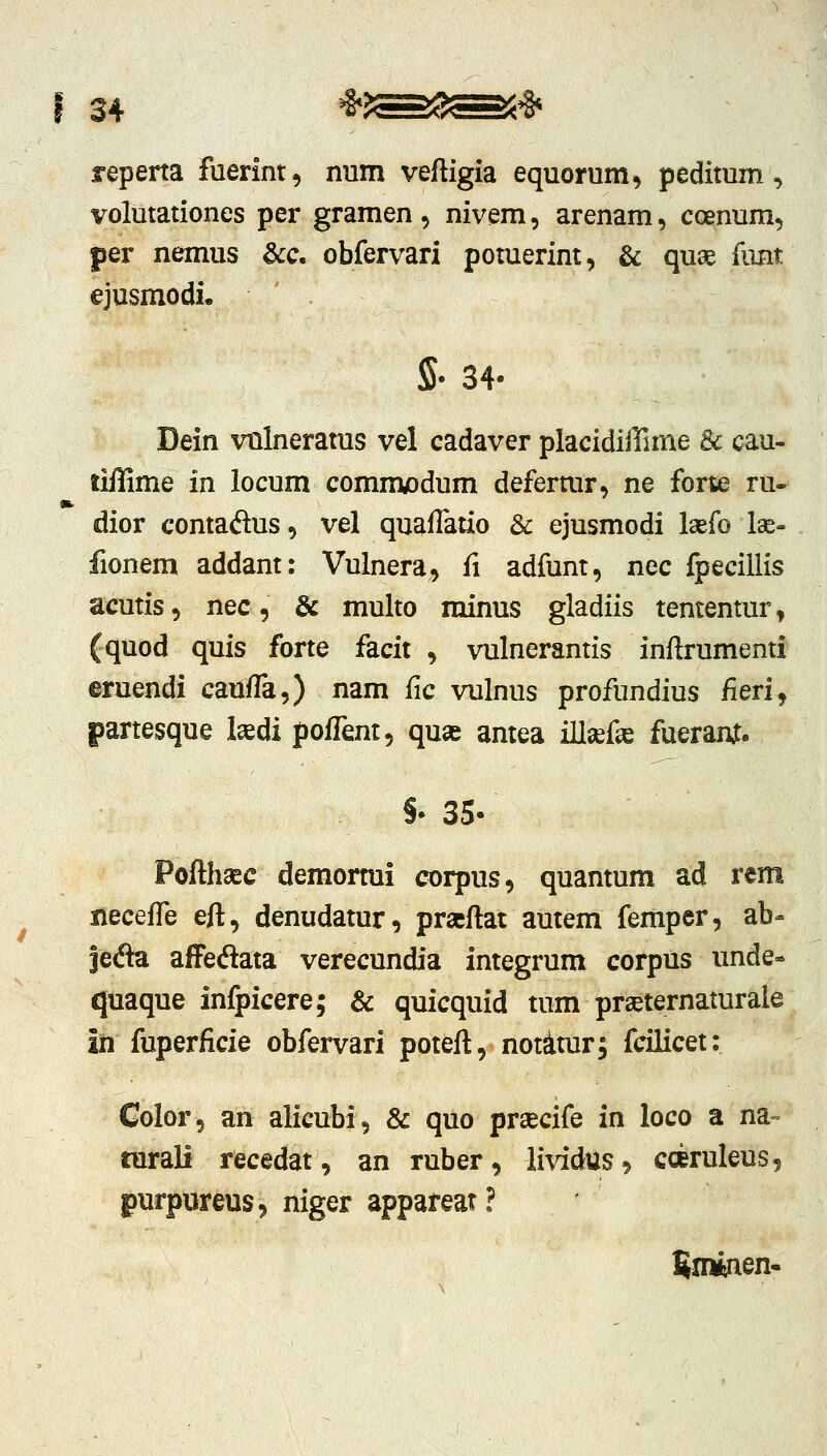 reperta fuerint, num veftigia equonim, peditum, volutationes per gramen, nivem, arenam, coenum, per nemus &c. obfervari pomerint, & qu^ funt ejusmodi, S- 34- Dein vulneratus vel cadaver placidiffime & cau- liffime in locum comm^odum defermr, ne forte ru- dior contaftus, vel qualTatio & ejusmodi laefo lae- fionem addant: Vulnera, fi adfunt, ncc fpecillis acutis, nec, & multo minus gladiis tententur, (quod quis forte facit , vulnerantis inftrumenti eruendi caulTa,) nam fic vulnus profundius /ieri, partesque l^di poffent, qu« antea iU^fse fueram. §• 35- Pofthaec demormi corpus, quantum ad rcm xiecefTe eft, denudatur, prseftat autem femper, ab- jecfta afFecftata verecundia integrum corpus unde- quaque infpicere; & quicquid tum prseternaturale id fuperficie obfervari poteft, notimr; fcilicet: Color, an aiicubi, & quo pr^ecife in loco a na- rarali recedat, an ruber, lividtts^ coeruleus, purpureus^ niger appareat? Snwien-