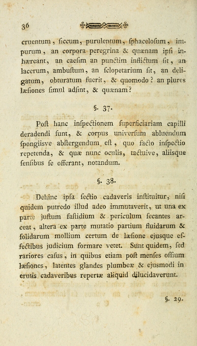 3^ criieiitum , ficcum, purulentum, fphacelofum, im- purum , an corpora peregrina & qusenam ipfi in.- haereant, an caefim an punclim inflidum fit, an^ lacerum, ambuftum, an fclopetarium fit, an deli- gatum, obturatum fuerit, & quomodo ? an plures laefiones fimul adfint, & qu^enam? §• 37- Pofl hanc infpeflionem fuperficiariam capilli deradendi funt, & corpus univerfum abiuendum fpongiisve abftergendum eft , quo fado infpedio repetenda, 3c quae nunc oculis, tad:uive, aliisque fenfibus fe offerant, notandum. §. 38- Dehinc ipfa feftio cadaveris inftituitur, nifi quidem putredo illud adeo immutaverit, ut una ex parte juftum fafiidium & periculum fecantes ar- ceat, altera ex parte mutatio partium fluidarum & folidarum mollium certum de Isefione ejusque ef- fec1:ibus judicium formare vetet. Sunt quidem, fed rariores cafus, irl quibus etiam poft menfes offium laefiones, latentes glandes plumbeae Sc ejusmodi in erutis cadaveribus repert^ aiiquid dilucidaverunt.