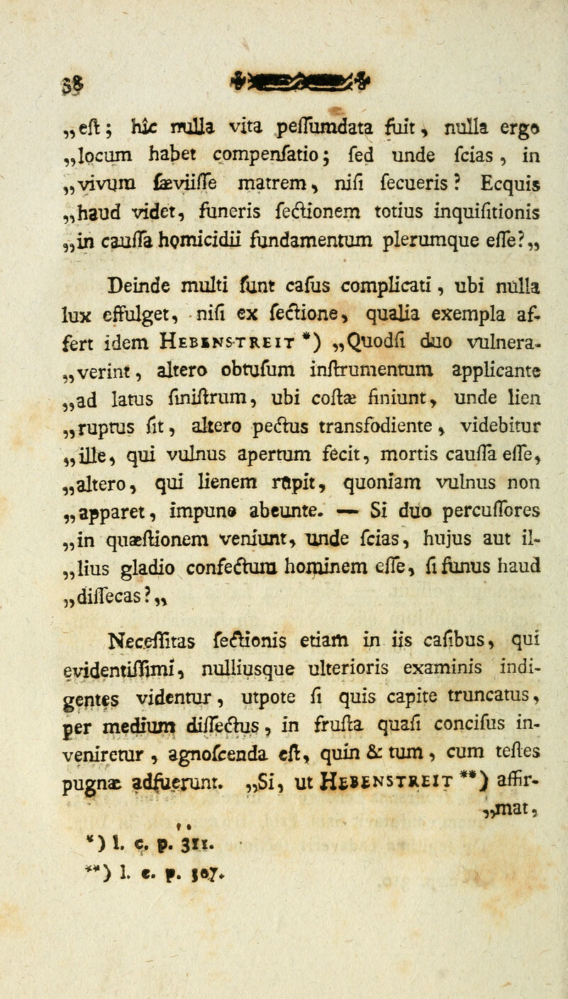 „eft; hk nuUa vita peflumdata foit, nuUa erg^ „lpcum habet compenfatio; fed unde fcias, in ,5vivum IkviiiTe matrem, nifi fecueris ? Ecquis ,^h3Ud videt, funeris fecSionem totius inquifitionis „in canfTa hpmicidii fundamentum plerumque efk'^.^^ Deinde multi funt cafus complicati, ubi niiUa lux effulget, nifi ex feclione, qualia exempla a& fert idem Hebikstreit *) „Quodfi duo vulnera- „verint, altero obtufum inftrumenmm applicante „ad latus fmiftrum, ubi collse finiunt, unde lien „rupms fit, altero pedlus transfodiente, videbitur ,,ille, qui vulnus apertum fecit, mortis caufla efi^e, „altero, qui lienem rtmpitj quoniam vulnus non „apparet, impun» abcunte* — Si duo percuflbres „in quaeflionem vem'unt, linde fcias, hujus aut il- „lius gladio confeftum hoijiinem efle, fifiinus haud ^diflTecas?,, Nec.effitas fecSionis etiam in iis cafibus, qui evidentiflSmi, nulliusque ulterioris examinis indi- gentfs vidcnmr, utpote fi quis capite truncatus, per medium diflidus, in frufl:a quafi concifus in- veniremr , agnofcenda cft, quin &: tum, cum teRes pugna^ ad^erunt. „Si, ut HtBtNSTREiT **) aflir- -j^mat.