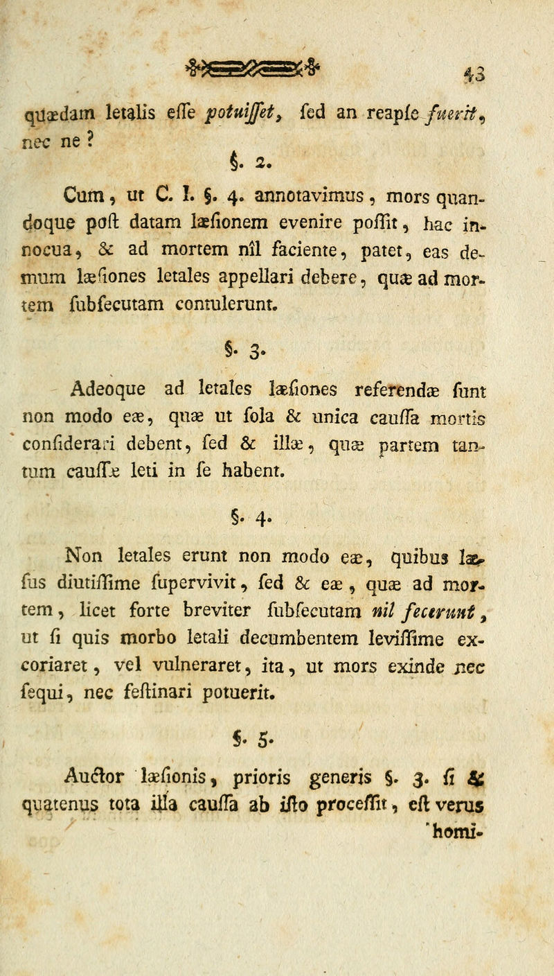 qijaedam letalis efle fotuijfet, fed an reapfe fmrrt^ nec ne ? Cum, ut C. I. §• 4« annotavimus, mors quan- doque paft datam laefionem evenire poflit, hac in^ nocua, 6c ad mortem nil faciente, patet, eas de- mum Isefiones letales appellari debere, qu^e ad mor- tem fubfecutam contulerunt. >• 3' Adeoque ad letales laBfiones referendse funt non modo eag, quae ut fola & unica caufTa mortis confidera:i debent, fed & illce, qii% partem tan- tum cauffje leti in fe habent. §• 4* Non letales erunt non modo eaj, quibus lae?. fas diutiilime fupervivit, fed & ese , qu2e ad mor- tem, licet forte breviter fubfecutam nit fecermt, ut fi quis morbo letali decumbentem leviffime ex- coriaret, vel vulneraret, ita, ut mors exinde jiec fequi, nec feftinari potuerit. §• 5- Auftor laefionis, prioris generis §. 3. fi 4 quatenus tota iila caufTa ab ifto proceflit, eft verus 'homi-