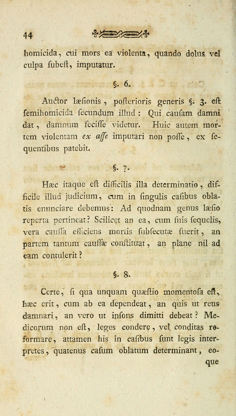 homicida, ctii mors ea violenta, quando dolus vel culpa fubeft, imputatur. §. 6. Audor laefionis , poflerioris generis §. 3. eft femihomicida fecundum iilud : Qui caufam damni dat, damnuni fQciffe videtur. Huic autem mor- tem violentam ex affe imputari non pofle, ex fe- quentibus patebit. §. /'« Hsec itaque eft difficilis illa determinatio , dif- ficile illud judicium, ctim in fingulis cafibus obla- tis enunciare debemus: Ad quodnam genus laefio reperta pertineat? ScilicQt an ea, cum fuis fequelis, vera cauiTa efficiens mortis fubfecutae fuerit, an partem tantum cauflae conftituat, an plane nil ad €am contulerit? §. 8. Certe, fl qua unquam qugeflio momentofa ef!:,. hsec erit, cum ab ea dependeat, an quis ut reus damnari, an vero ut infons dimitti debeat ? Me- dicorum non efl, leges condere, vel conditas re- formare, attamen his in cafibus funt legis inter- pretes, quatenus cafum oblatum determinantj eo- que