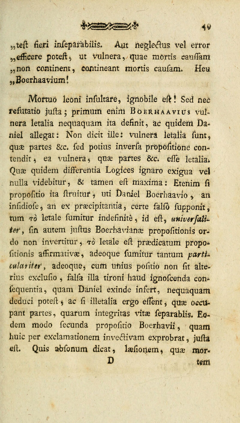 „taft fieri infeparabiii^. Aut hegleflus vel evrot ^,€f!icere poreft^ m Vulnera, quae mortis cau/Iam 5,non cominem, contineant mortis caufarn. Heu ^Bo^rhaavium! Mormo lebni mfultare, ignobile eft! Sed nec refiitatid jufta; priitiuni eniiil BbERHAAvius vul» nera letalia nequaquam ita definit, zc quiderh JDa- niel allegat: Non dicit iUet vulnerl letalk funt, quse partes &c. fed potius inverfa prbpofltiohd con- tendit ^ ea vulnera ^ qnse partes 8cc. efle letaliai Quse quidem diiFerehtia Logice^ ignaro exigua vel hulla videbitur^ & tamen eft maxima: Etehim fi prbpofitio ita ftruituf^ uti Daniel Boerhaavio > an infidiofe, ari ex prsecipitahtia, certe falfo fupponitj tum to letale fumimr indefinite, id eft, unwerfalU ter, fin autem juftus Boerhavianse prbpbfitiohis or- do noh invertitur ^-To letale eft praedicatum pfbpo* fitionis afiirmativse, adeoque fumituf tantum parth cutafiter, adeoque, cuhi tihius pbfitio nbh fit alte- rius exdufio , falfa illa tironi haud ignofcenda coh- fequentia, quam Daniel exinde infeft, hequaquam deduci potefi:^ ac {\ illetalia ergo eftentj quse occti- pant partes, quarum integritas vitae feparablis. Eo- dem modo fecunda propofitio Boerhavii, quam huic pef exclamationem invedivam exprobfat, jufta eft. Quis afbfonum dicat, Igefiortem^ quce mof* D tent