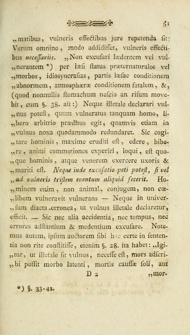 „matibus, vulneris effei^ibus jure repetenda fit: Verum omnino , modo addidiilet, vulneris effefti- bus neceffariis. „Non excufari la^dentem vel vul~ 5,nerantem *) per Isefi ffatus prceternaturales vel ,,morbos, idiosyncrafias, partis ia^fae conditionem „abnormem, atmospliaerse conditionem fatalem, &, (quod nonnuilis (lomachum nefcio an rifum move- bit, cum §. 38. ait:) Neque illetale declarari vul- ,,nus poteff, quum vulnexatus tanquam iiomo, ii- „bero arbitrio pr^ditus egit, quamvis etiam ia „vulnus noxa quodammodo redundaret. Sic cogi- „ tare hominis , maxime eruditi efl:, edere , bibe- „re , animi commotiones experiri, loqui, eft quo- „ que hominis, atque venerem exercere uxoris & „mariti efl:. Neqm inde excitjatio peti poteji, fi vet ,,ad vulneris trijlem eventmn aliqtud fecerii, Ho- ,,minem enim, non animal, conjugem, non cce- „libem vulneravit vulnerans — Neque in univer- ,,fum diaeta >erronea, ut vulnus illetale declaretur, eflicit. — Sic nec alia accidentia, nec tempus, nec errores adffantium Sc m.edentium excufare. Note- mus autem, ipfum audorem fibi h, certein fenten- tia non rite conffitilTe, etenim §. 28. ita habet: „Igi- 5,tur, ut illctale fit vulnus, neceffeeft, mors adfcri- 5,bi polTit morbo latenti, mortis cauffae foli, aut D :i „mor- *) §. 33-42.