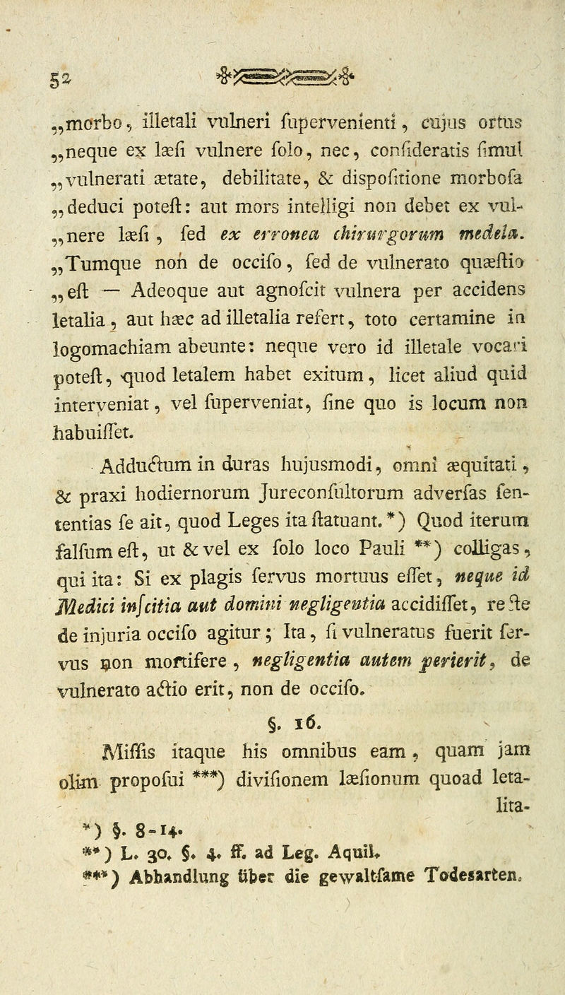 „morbo., illetali vnlneri rupervenienti, chjus ortns ,,neque ex laefi viilnere folo, nec, corxftderatis {imul „vulnerati cetate, debilitate, & dispofitione morbofa „deduci potefl:: aut mors inteliigi non debet ex vul- ,,nere Isefi , fed ex erronea chirargorum medeln. „Tumque noii de occifo, fed de vulnerato quaeftia „efl: — Adeoque aut agnofcit \mlnera per accidens letalia, aut h^c ad illetalia refert ^ toto certamine iri logomachiam abeunte: neque vero id illetale vocari poteft, <|uod letalem habet exitum, licet aliud quid interveniat, vel fuperveniat, fine quo is locum non habuifTet. _ Adduftum in duras hujusmodi, omni «quitati, & praxi hodiernorum Jureconfultorum adverfas fen- tentias fe ait, quod Leges itaftatuant.*) Quod iterum falfumeft, ut &vel ex folo loco Pauii **) coUigas, qui ita: Si ex plagis fervus mortuus effet, neqm id Medici infcitia aut domini mgUgentta accidifTet, refte de injuria occifo agitur; Ita, fivulneratus fuerit fer- vus i^ion moftifere , negligentia autem ^erierit^ de vulnerato adio erit, non de occifo. §, i6. MiiKis itaque his omnibus eam, quam jam olim propofui ***) divifionem Isefionum quoad leta- lita- ^) §. 8-14. **) L» 3P* §♦ 4» ff. ad Leg. AquiU *♦*) Abhandlung iiber die gewaltfame Tadesarteiia