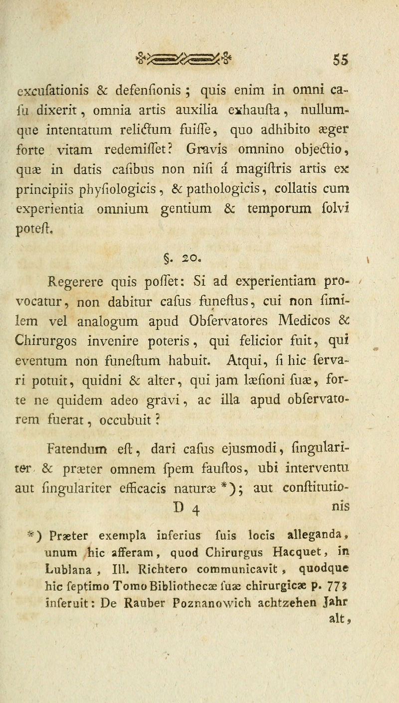 excufationis & defenfionis ; quis enim in omni ca- ili dixerit, omnia artis auxilia exhaufta, nullum- que intentatum relidum fuifle, quo adhibito «ger forte vitam redemiffet? Gravis omnino objeftio, quse in datis cafibus non nifi a magiflris artis ex principiis phyfiologicis, & pathologicis, collatis cum experientia omnium gentium dc teniporum folvi potefl. Regerere quis poffet: Si ad experientiam pro- vocatur, non dabitur cafus funeflus, cui non fimi- lem vel analogum apud Obfervatores Medicos &C Chirurgos invenire poteris, qui felicior fuit, qui eventum non funeftum habuit. Atqui, fi hic ferva- ri potuit, quidni & alter, qui jam laefioni fuae, for- te ne quidem adeo gravi, ac illa apud obfervato- rem fuerat, occubuit! Fatendum efl, dari cafus ejusmodi, fingulari- ter, & praeter omnem fpem fauflos, ubi interventu aut fingulariter eflBcacis naturse *); aut conflitutio- D 4 nis *) Praeter exempla inferius fuls locis alleganda, unum hic afFeram, quod Chirurgus Hacquet, in Lublana , III. Richtero communicavlt , quodque hlc feptimo TomoBIbliothecaefuae chirurgicx p. 77J inferuit: De Rauber Poznanowich achtzehen Jahr alt»