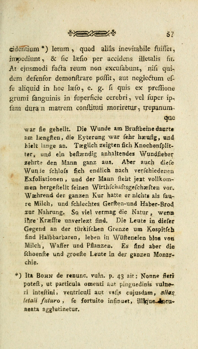 cidelitlum *) lemm ^ quod alias inevitabile flii/Iet, jmpediiint, & fic laefio per accidens illetalis fir. At ejnsmodi fada reum non excufabum, nifi qui«, dem defenfor demonftrare poffit, aut negledum ef- fe aliquid in hoc laefo, e. g. fi quis ex prefFione grumi fanguinis in fuperficie cerebri, vel fuper ip- fem duran matrem conftitmi moriretur, trepanum'. cjae \\'ar lie geheilt. Die Wunde am Bmftbeine dacrte am laengften, die Eyterung war fehr haeufig, und hielt lange an. TasgUch zeigten fich Knochenfplit- ter^ und e\n beRsendig anhaltendcs Wqndfieber zehrte den Mann ganz aus, Abcr auch diefe Wunie fchlofs iich endiich nach verfchiedenen Exfoiiationen, und der IVIann lleht jeat vollkom- meu hergcftellt feinen Wirthrchaftsgefchaeften vqu Waehrend der ganzcn Kur hatte er nichtg als fau- re Milch, und fchlechtes Gerften-und Habcr-Brod 2ur Nahrung* Sq viel vcrmag die Natur, wefm jl^re * KraefFte unverlezt find. Die Leute in diefer Gegend an der tilrkifchcn Grenze um Kospitfcli find Halbbarbaren, leben in Wiiftenelen bloft von Milch, Waffer und Pflanzea* Es find aber die fchoenfte und groefte Leutc in der ganzen Monajr- chie. *) Ita BoHN de renunc. vuJn. p. 43 ait: Nonne jfferi potcft, ut particula omenti &at pingaedinis vulne- ri intcftini» ventriculi aut valls cajusdam, iiiia^, letali fnturo , fe fortuito infinuet, ill|que-4iicu» jaeata agglutinetur.