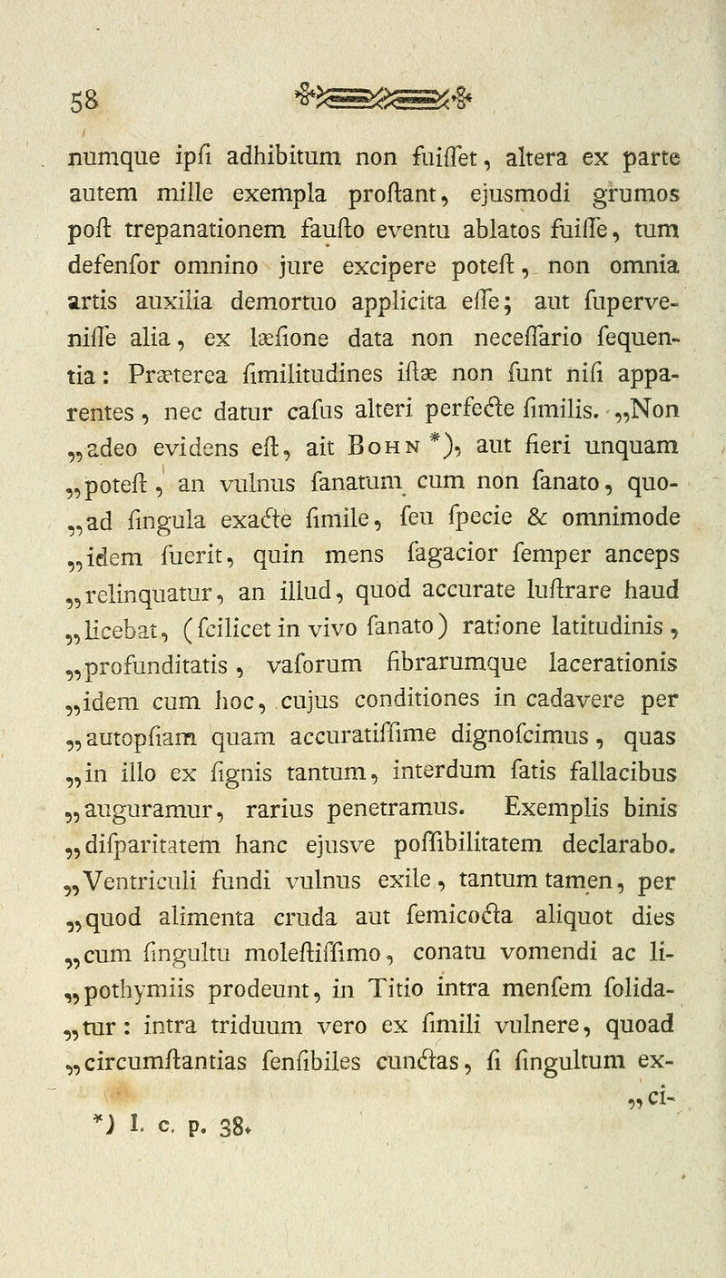 numque ipfi adhibitum non fuifTet, altera ex parte autem mille exempla proflant, ejusmodi grumos poft trepanationem fauflo eventu ablatos fuille, tum defenfor omnino jure excipere poteft,. non omnia artis auxilia demortuo applicita elTe; aut fuperve- nifTe alia, ex laeiione data non neceffario fequen- tia: Prseterea fimilitudines iflae non funt nifi appa- rentes , nec datur cafus alteri perfede fimilis. „Non „adeo evidens efl, ait Bohn*), aut fieri unquam „poteil:, an vulnus fanatum cum non fanato, quo- „ad fingula exadte fmiile, feu fpecie & omnimode „idem fuerit, quin mens fagacior femper anceps „relinquatur, an illud, quod accurate luflrare haud „iicebat, ( fcilicet in vivo fanato ) ratione latitudinis , „profunditatis, vaforum fibrarumque lacerationis „idem cum hoc, cujus conditiones in cadavere per „autopfiam quam accuratiffime dignofcimus, quas „in iilo ex fignis tantum, interdum fatis fallacibus 5,auguramur, rarius penetramus. Exemplis binis „ difparitatem hanc ejusve pofTibilitatem declarabo. ^Ventricuii fundi vulnus exile, tantumtamen, per „quod alimenta cruda aut femicofta aliquot dies „cum fngultu molefliffimo, conatu vomendi ac li- ,,pothymiis prodeunt, in Titio intra menfem folida- ,,mr: intra triduum vero ex fmiili vulnere, quoad „ circumflantias fenfibiles cunftas, fi fmgultum ex- „ci- *) 1. c, p. 38.