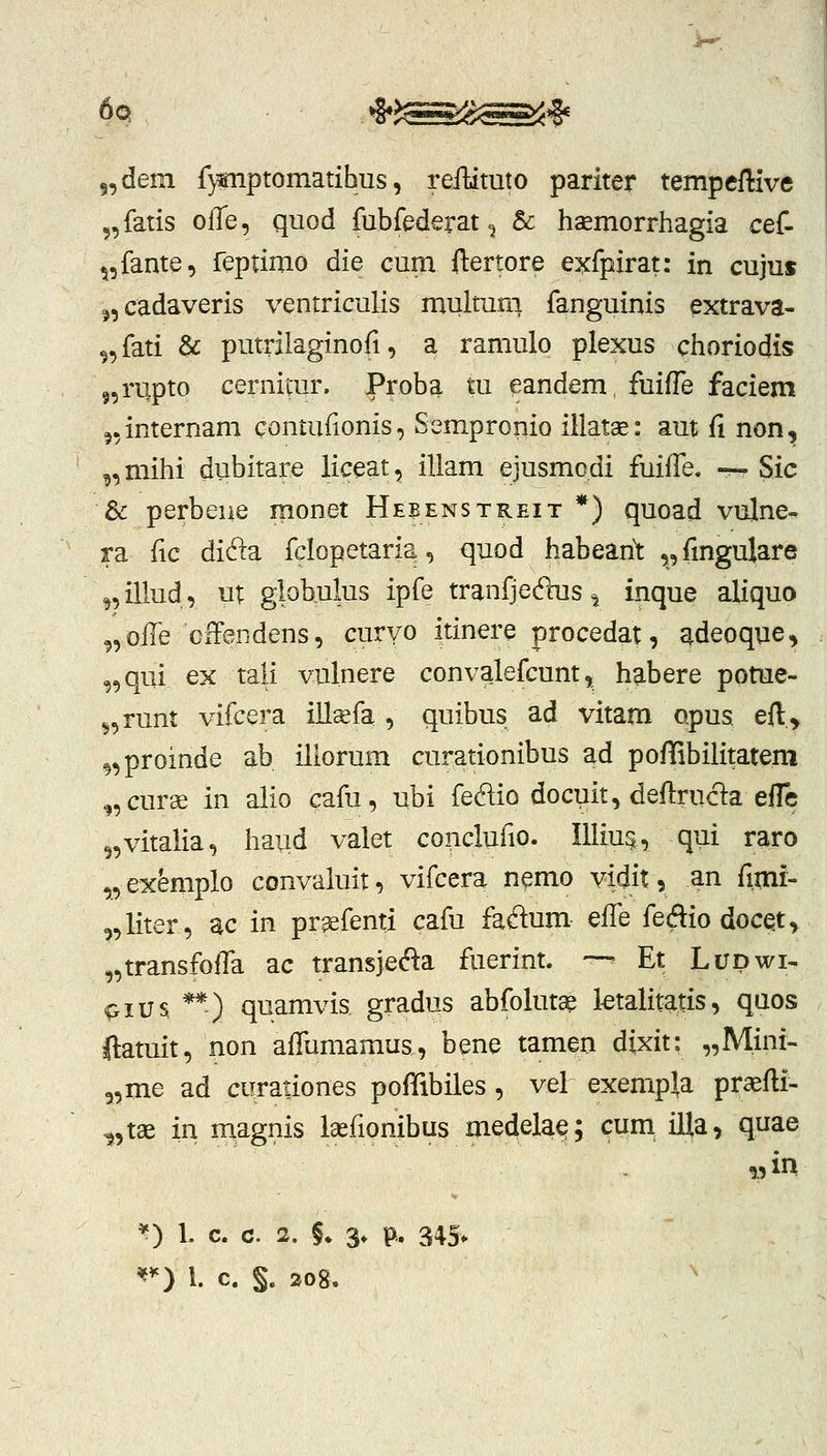 6q *§*J^Sg^^^ 5,dem f}miptomatihus, reilituto pariter tempeffive 5, fatis olTe, quod fubfederat ^ & haemorrhagia cef- ^,fante, feptimo die cum ftertore exfpirat: in cujuf j,cadaveris ventriculis multuni fanguinis extrava- ^,fati & putrilaginofi, a ramulo plexus choriodis 5,rupto cernitur. Proba tu eandem, fuifTe faciem ^.internam qontufionis, Sempronio iilatae: aut fi non, ^,mihi dubitare liceat, iliam ejusmcdi fuiffe. — Sic & perbene monet Heeenstreit *) quoad vulne- ra fic di61a fclopetaria, quod habean^ „fmgulare ^,illud, ut giohulus ipfe tranfjec^s ^ inque aliquo ,,offe offendens, curyo itinere procedat, adeoqne, „qui ex tali vulnere convalefcunt, habere pome- „runt vifcera illaefa , quibus ad vitam opus eft.y ^,proinde ab iliorum curationibus ad poffibilitatem ^,curae in alio cafu, ubi fedio docuit, deftruc1:a eflc 5,vitalia, haud valet conclufio. Illiu^, qui raro „exemplo convaluir, vifcera nemo vidit, an fitni- ,,liter, ac in pr^fenti cafu faflum effe fedio doc^t, ^transfofla ac transjec^^a fiierint. '— Et Lupwi- pius **) quamvis gradiis abfolutae ktalitatis, qaos ftatuit, non afTumamus, bene tamen dixit: „Mini- „me ad curationes pofTibiles, vel exempla praefli- ^,ta£ in magnis lasfionibus medela^; cum illa, quae *) 1. c. c. 2. §. 3» p. 345* '^^) l. c. §. 208. '