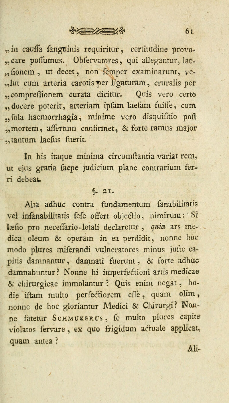 ,,m caufTa fangtiinis requirituf, certitudine provo- ,5 care poflumus. Obfervatores, qui alleganturc, lae- ,,{ionem, ut decet, non femper examinarunt, ve- „iut cum arteria carotisper ligaturam, cruralis per ,,comprefIionem curata dicitur. Quis vero certo „docere poterit, arteriam ipfam laefam fuifTe, cum 5,fola haemorrhagia, minime vero disquifitio pofl „mortem, affermm confirmet, & forte tamus major „tantum laefus fiierit. In his itaque minima circumflantia variat rem, nt ejus gratia faepe judicium plane contrarium fer* ri debeav §. ai. Alia adhuc contra fundamentum fanabilitatis vel infanabilitatis fefe offert objeftio, mm.irum: Si l2efio pro necefTario-letali declaretur , quia ars me« dica oleum & operam in ea perdidit, nonne hoc modo plures miferandi vulneratores minus jufte ca- pitis damnantur, damnati fuerunt, Sc forte adhac damnabuntur? Nonne hi imperfecT:ioni artis medicae & chirurgicae immolantur ? Quis enim negat, ho- die iftam multo perfediorem effe, quam olim, nonne de hoc gloriantur Medici d>c Chirurgi? Non- ne fatetur Schmukerus , fe multo plures capite violatos fervare, ex quo frigidum aduale applicat, quam antea ?