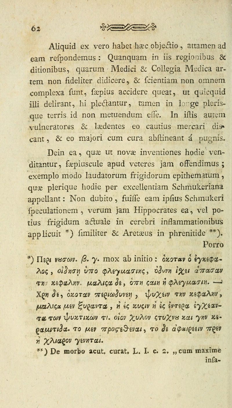 6z ^>:^^^^^^^^ Aliquid ex vero habet hsec objedio , attamen ad eam refpondemus : Quanquam in iis regionibus & ditionibus, quarum Medici 8^ Collegia Medica ar» tem non fideliter didicere, 3c fcientiam non omnem complexa funt, fspius accidere queat, ut quicquid illi delirant, hi pledantur, ramen in ir ge pleris- que terris id non metuendum efle. In iflis autem vulneratores & laedentes eo cautius mercari disi*^ cant, 3c eo majori cum cura abftineant a pugnis. Dein ea, quse in novae inventiones hodie ven- ditantur, faepiuscule apud veteres jam offendimus ; €xemplo modo laudatorum frigidorum epithematum, quse plerique hodie per excellentiam Sx:hmukeriana appellant: Non dubito, fuilTe eam ipfius Schmukeri fpeculationem ^ verum jam Hippocrates ea, vel po- tius frigidum ad:uale in cerebri inflammationibus applicuit *) fimiliter 3c Aretseus in phrenitide **). Porro *) ngg< vH(rm> jS. 7. mox ab initio : ozotav 0 iyzi^d* Aoc > ol^wri VTTO (pMyiu(.ci.<7tyiQ, vS^vn l%%t aVao-av TJiJ' x.%!psLAm- fAaXiQa. Si i OTrti QoLiyi ^ (pXiyfxa.a-tn^ —J Xgw ii^i ozorav TTi^tcoSuvivi y •^vX^iV rnv Ki(pa?^m, gmKlC,» fMV ^V^CLVTGL , J1 iQ ^VQIV ^ iQ iVTi^O, g^^^fiav- T^ TCt>V '^l/VZTtK.COV T/. OlOV X^^OV CTt/^^V» Ttat yYlV Zi- OCtfJLiTlSct» TQ fJL^V TTpO^id-iVCLl , TO Si d^Qtf^iilV Tf^iV Yi ;:^A/agov yivi/]TcLi. **) De morbo acut* curat* L. L c. 2* „cum maxlme infa-