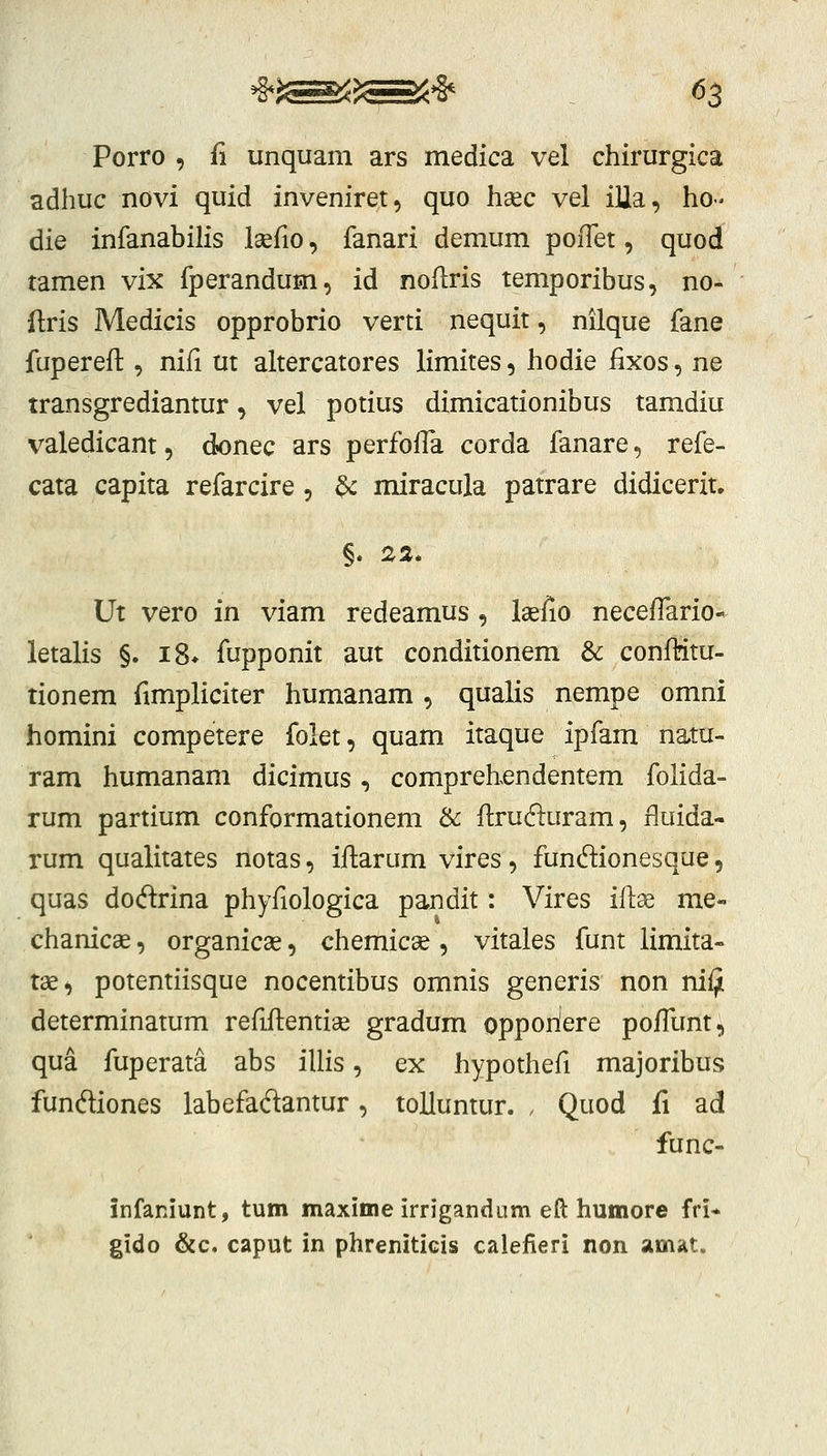 Porro , fi unquam ars medica vel chirurgica adhuc novi quid inveniret, quo hsec vel iUa, ho- die infanabilis laefio, fanari demum poflet, quod tamen vix fperandum, id noflris temporibus, no- ftris Medicis opprobrio verti nequit, nilque fane fupereft , nifi ut altercatores limites, hodie fixos, ne transgrediantur, vel potius dimicationibus tamdiu valedicant, dionec ars perfoHa corda fanare, refe- cata capita refarcire, ^ miracula patrare didicerit, Ut vero in viam redeamus , Isefio neceffario- letalis §. iS* fupponit aut conditionem & confMtu- tionem fimpliciter humanam , qualis nempe omni homini competere folet, quam itaque ipfam natu- ram humanam dicimus, comprehendentem folida- rum partium conformationem & flruduram, fluida- rum qualitates notas, iftarum vires, fundionesque, quas dodrina phyfiologica pandit: Vires idx me- chanicse, organicae, chemicae, vitales funt limita» tae, potentiisque nocentibus omnis generis non nifji determinatum refiflentiae gradum opporiere pofTunt^ qua fuperata abs illis, ex hypothefi majoribus funftiones labefaftantur, toUuntur. . Quod fi ad func- infaniunt, tum maxime irrigandum eft humore fri* gido &c, caput in phreniticis calefieri non amat.