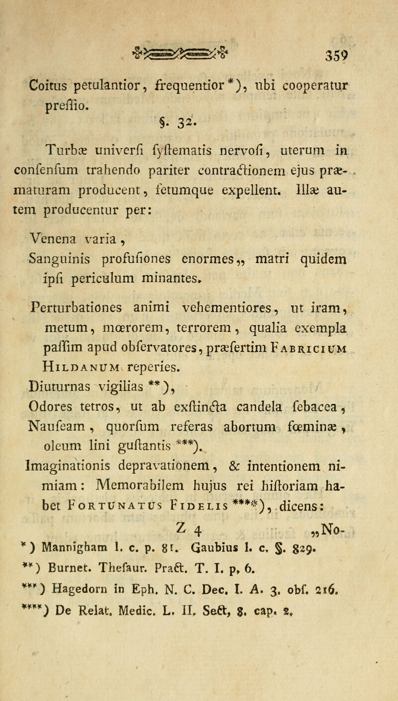 Coitiis petulantior, frequentior*), iibi cooperatur preffio. §. 32. Turbce univerri fyflematis nervofi, uterum in confenfum trahendo pariter contracflionem ejus prse- maturam producent, fetumque expellent. lilse au- tem producentur per: Venena varia, Sanguinis profuliones enormes,, matri quidem ipfi periculum minantes* Perturbationes animi vehementiores, ut iram, metum, mcerorem, terrorem, qualia exempla paffim apud obfervatores, praefertim Fabricium HiLDANUM reperies. Diuturnas vigilias **), Odores tetros, ut ab exflinda candela febacea^ Naufeam, quorfum referas abortum foeminse ^ oleum lini guflantis ***)« Imaginationis depravationem, & intentionem ni- miam: Memorabilem hujus rei hifloriam ha- bet FoRTUNATUs FiDELis ****'^), dicens: Z 4 „No- *) Mannigham 1, c. p. gf. Qaubius 1. c, §. 329. ♦*) Burnet. Thefaur. Praft. T. I. p, 6. ***) Hagedorn in Eph. N. C. Dec. I. A. 3. obf. 216.