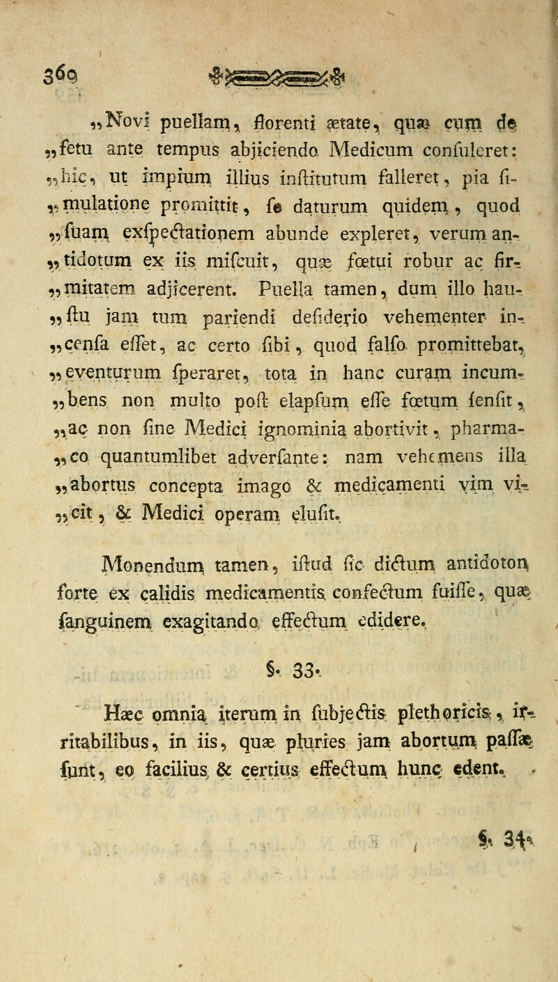 ,,Novi puelkm^ flGrenti setate, qiia) cxiin d^ „fetu ante tempiis abjiciendo. Medicum confiileret: ,^hic, m impiura iilius inftitutum falleret, pia fi- ^^ mulatipne promittit:, fe daturum quideni, quod ,5fuam exfpedlatio|iem abunde expleret, verum an- ^,tidotum ex iis mifcuit, quse fgetui robur ac fir- „raitatem. adjicerent. Puella tamen, durn illo hau- ,,f]:u jam tuna pariendi deiiderfo vehementer in^ „cenfa effet, ac certo fibi, quod falfo prpmittebat, ,,eventiirum fperaret, tota in hanc curam incum- „bens non multo poft elapfpm pffe foetuni {enfit ,^ „ac non fine Medici ignomini^ abortivit, pharma- „co quantumlibet adverfante: nam vehemens illa „abortus concepta imago & medicamenti yim vi- -lycit, & Medici operani eiufit. Monenduni tamen, iftud fic diftum; antidotoi^ forte ex calidis medicanientis. confeSum fuiffe, quag; fanguinen^ exagitando, effedum^ edidcre. §• 33-. Haee omnia itenini ia fubjeftis: plethpricis;, if^ ritabilibus, in iis, quae phiries jam abortum; paffaEj funt, ep facilius, & eertiii.S: effeftunx hunc cdent. . . S^ 34«^