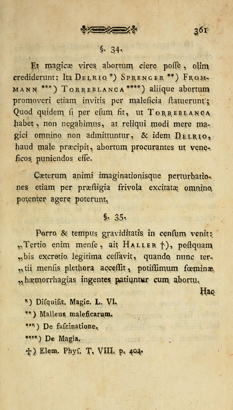 'I^^^SJf 361:- Et- magicae yires, aboTOi^ ciere poffe, oHn\ crediderunt; Ita D e l R i Q *) S p |i e n g e r ** ) F r q M- MANN ***) Tqrre?lanca****) aliique abo^tiiin promoveri ^tiam invitis^ per maleficia ftatueru.nt^:^ Quod quideni fi per efum fit, ut ToRREBLAK(qA^ Jiabet, non negabinius, at reliqui rnodi mere ma- gici omriino non admittuntur, & idem Delr,^o, haud male praecipit^ abortum procurantes m vene- ficos^ puniendos effe* Caeterum: ajiimi imaginatronisque perturbatjQ-. nes; etiam^ per prsefligia frivola excitatae pmriinc^ potenter agere poteruntx Parra & tempus gravfdftatis in c^nftiiB vmtt: ^,Tertia enim menfe , ai^ Haller f), pQftquam^ ^,bis excretia legitima cefTavit, qua.ndo, nunc ter- ,,tii rtienfis plethora ac<;effit^ potiilQm.um foeai|nae^ „haeiAorrhagias ingentes, p^atiijntttr cum. aibortUo, ^) Difquifit. Magic. L. VU ^*) Malleusr maleficarum. ^**^) De fafcinatione*. ***^'') De Magia, i*)^ Elem, Phyf, T, VUt P*. 404'