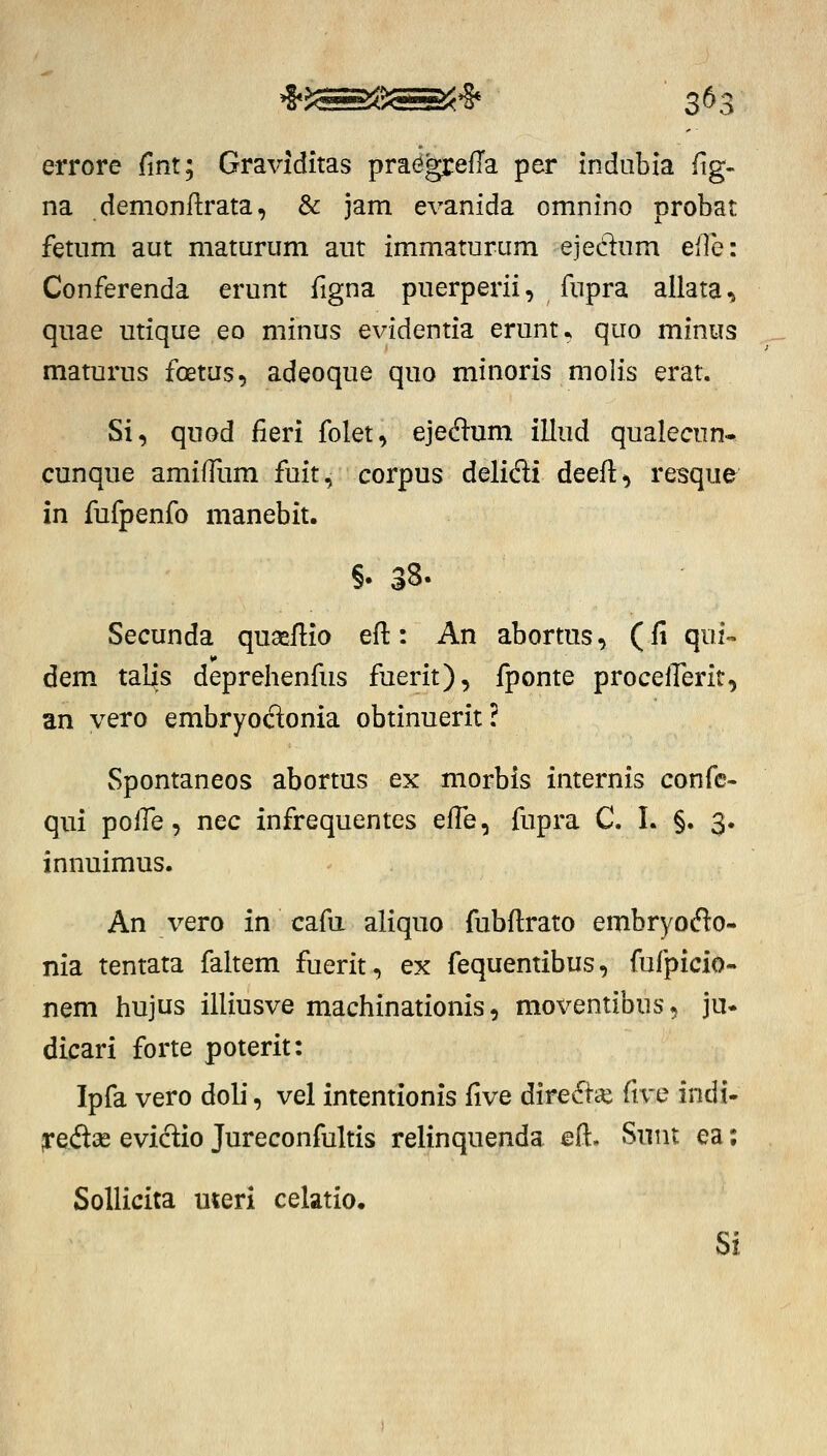 errore fint; Graviditas pra^greffa per indubia ftg- na demonftrata, & jam evanida omnino probat fetnm aut maturum aut immaturum ejedum elTe: Conferenda erunt figna puerperii, fupra allata^ quae utique eo minus evidentia erunt^ quo minus maturus foetus, adeoque quo minoris molis erat. Si, quod fieri folet, ejedum illud qualecun- cunque amiffum fuit, corpus delidi deeft^ resque in fufpenfo manebit. §•38. Secunda quaeflio eft: An abortus, (fi qui- dem talis deprehenfus fuerit), fponte proceirerit, an vero embryocSonia obtinuerit ? Spontaneos abortus ex morbis internis confc- qiii poHe, nec infrequentes effe, fupra C. I. §. 3. innuimus. An vero in cafa aliquo fubftrato embryocflo- nia tentata faltem fuerit, ex fequentibus, fufpicio- nem hujus illiusve machinationis, moventibus, ju- dicari forte poterit: Ipfa vero dob*, vel intentionis five dire6i-ai ftve indi- jredise evictio Jureconfultis relinquenda eft. Snnt ea; SoUicita meri celatio. Si