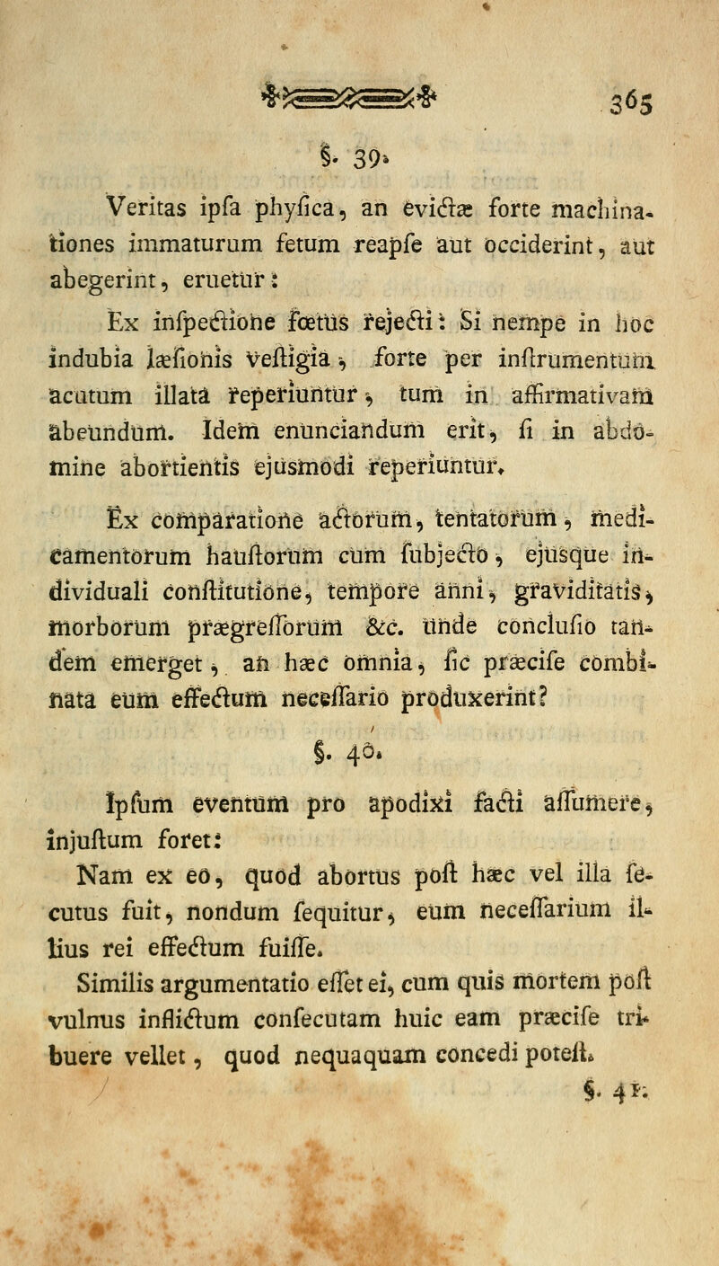 Veritas ipfa phyfica, an evidse forte niaclilna. tiones immaturam fetum reapfe aut occiderint, aut abegerint, eruetur-: Ex infpeiftiohe Ibetus fejecSi: Si nempe in hoc indubia laefiohis Veftigia -, forte per inflrumentuhx acutum illata f epei*iuintur-, tum in affirmativam abetindurtl. Ideiii enunciandum erit^ fi in abdo» mine abortiehtiS ejusmbdi feperiuntur* Ex compafatiohe a^Ttbfum, tehtatofum, medi- Camentofum haufiofum cum fubjeGld ^ ejii^iie iri- dividuali cohftitutiOhe, tempofe ahni^ gfaViditati^ ^ morbofuhi pfsegfefTorum Scc, iihde cohclufio tah^ dem emefget V ah haec omhia^ fic prsecife cbmbi- mta eum effedum heceffario produxerint? §. 40« Ipfum eventtim pfo apodij^i fadi afTumefe^ injuftum fofet: Nam ex eo, quod abortus poft haec vel illa fe^ cutus fuit, nohdum fequitur^ eum heceflarium il'^ lius rei effedlum fuifi^e. Similis argumentatio efTetei, cum quis mortem pbft vulnus inflidum confecutam huic eam praecife tri* buere vellet, quod nequaquam concedi poteft^ §. 4i; A