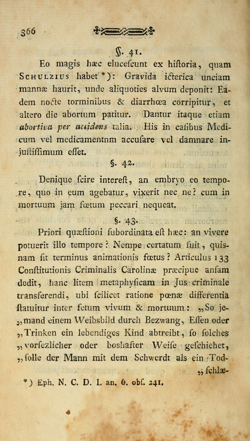 Eo magis haec elucefcunt ex hiftoria, quam ScHULZius habet*): Gravida iderica unciam mannse haurit, unde aliquoties alvum deponit: Ea- dem nodle torminibus & diarrhoea corripitur, et altero die abortum patitur. Dantur itaque etiam abortiva per acddms talia. His in calibus Medi- cum \^el medicamentnm accufare vel damnare in.- juftiffimum effet. §. 42. Denique fcire interefl, an embryo eo tempo- re, quo in eum agebatur, vi^ent nec ne? cum in mortuum jam foetum peccari nequeat. §. 43- Priori qu^llioni fubordinataefl: hsec: an vivere potuerit illo tempore ? Nempe certatum fuit, quis- nam fit terminus animationis foetus ? Articulus 133 Conftitutionis Criminalis Carohnae praecipue anfam dedit, hanc litem metaphyficam in Jus criminale transferendi, ubi fcilicet ratione poense differentia flatuitur inter fetum vivum & mortuum: „ So je- j^mand einem Weibsbild durch Bezwang, Effen oder 5*Trinken ein iebendiges Kind abtreibt, fo folches 5» vorfezlicher oder boshafter Weife gefchiehet, 5j folle der Mann mit dem Schwerdt als ein -Tod- ^fchlae- *) Eph. N. C. D. I. an. 6. obf. 241.