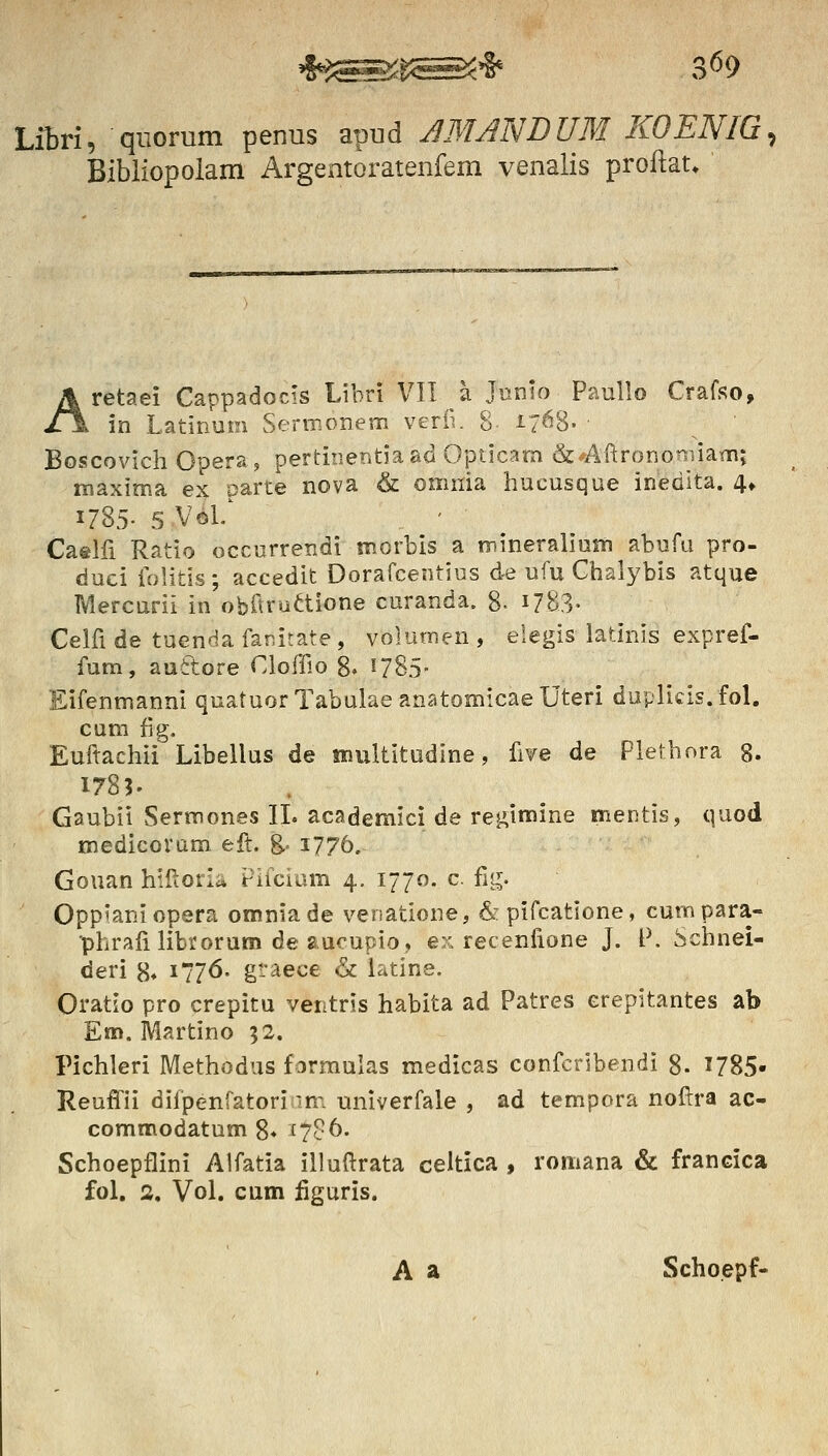 LiBri, qiiorum penus apud A3UNDUM KOENIG, Bibliopolam Argeatoratenfem venalis proftat» Aretaei Cappadocis Libri VII a Junio Paullo Crafso, in Latinum Sermonem vedi. 8 i/^S- Boscovich Opera, pertiiier.tiaad Opticam &:^<An:rononnam; maxima ex oarte nova & omnia hucusque inedita. 4» 1785- 5 Vol/ Caelfi Ratio occurrendi morbis a mineraliuni abufu pro- duci folitis; accedit Dorafcentius de ufu Chalybis atque Mercurii in obftruaione curanda, 8- 1783. Celfide tuendafanitate, volumen, elegis latinis expref- fum, auitore Cloffio 8» ^785- Eifenmanni quatuorTabulaeanatomicaeUteri duplicis.fol. cum fig. Euftachii Libellus de tnultitudine, five de Plethora 8. 1783' Gaubii Sermones IL academici de reginiine mentis, quod medieoram eft. 8-'1776. Gouan hilioria Pifcium 4. 1770. c fiij. Opp^aniopera omniade venatione, &pifcatione, curnpara- •phrali librorum de aucupio, ex recenfione J. l\ Schnei- deri 8» i77<5- g-aece & latine. Oratio pro crepitu ventris habita ad Patres erepitantes ab Em. IVIartino ;2. Pichleri Methodus formulas medicas confcribendi 8. 1785- Reuffii difpenfatoriim univerfale , ad tempora nof^ra ac- commodatum 8* ^7c6. Schoepflini Alfatia illuftrata celtica , romana & francica fol, 2, Vol. cum figuris. A a Schoepf-