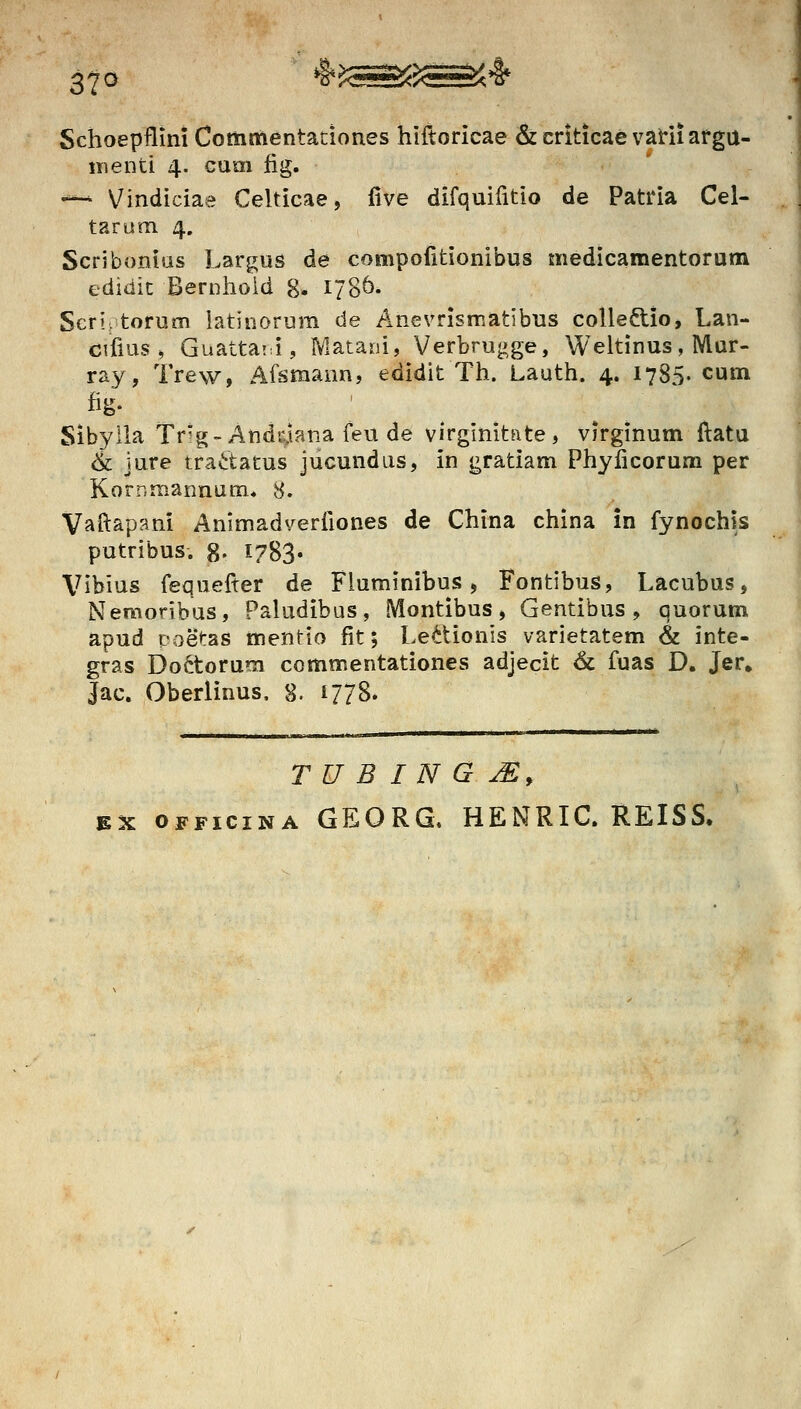 37^ *ir?«!55<: Schoepflini Commentaciones hiftoricae & crkicae vaHi afgu- menti 4. cum fig, -*- Vindiciae Celticae, five difquifitio de Patria Cel- tarum 4, Scribonius Largus de compofitionibus medicamentorum edidic Bernhoid g. 1786. Seri> torum latinorum de Anevrismatibus colie8:io, Lan- cifius , Guatta!:i, Matani, Verbrugge, Weltinus, IVlur- ray, Trew, Afsmann, edidit Th. Lauth. 4. 1785. cum fig- ' Sibyila Tr'g-Andr.iana feu de virgimtate, virginum ftatu & jure trav:tatus jucundus, in gratiam Phyficorum per Kornmannum* 8. Vai^apani Animadverfiones de China china in fynochis putribus. 8- 1783« Vibius fequefter de Fluminibus, Fontibus, Lacubus, Nemoribus, Paludibus, Montibus, Gentibus , quorum apud poetas mentio fit; Le<^tionis varietatem & inte- gras Doftorum ccmmentationes adjecit & fuas D. Jer» Jac. Oberiinus, g. 1778. T U B I N G ^, EX OFFiciNA GEORG. HENRIC. REISS»