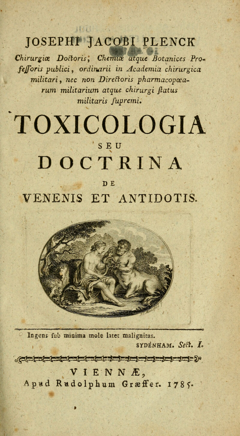 JOSEPHF JACO*BI PLENCK Chirurgice Do^orisy Cherm^ atque Botanices Pro* fejporis publici, ordiruirii in Academia chirurgica militariy nec non Dire^oris pharmaco^oea'' rum militarium atque chirurgi ftatus militaris fupremi. TOXICOLOGIA ' S E U D O C T R I N A DE VENENIS ET ANTIDOTIS. - Ingens fub miaiiiia mole latet malignitas. ,  SYDENHAM. Se^> /* V I EN N m, Apwd Rmdolphum Gr^ffer. I78f-