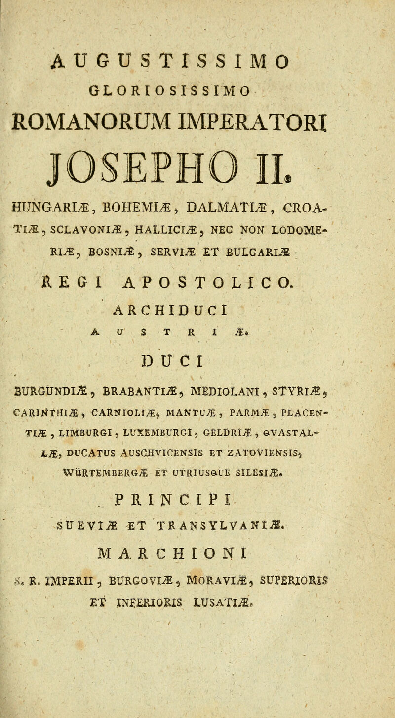 AUGUSTISSIMO GLORIOSISSIMO ROMANORUM IMPERATORI JOSEPHO li HUNGARM, BOHEMm, DALMATM, CROA^ Tl^5 SCLAVONIi^, HALLICI^j NEC NON LODOME^ RI^3 BOSNI^^ SERVii^ £T BULGARIJE REGI APOSTOLICO. ARCHIDUCi A U ^ T R l Mt 13 U CI SUHGtJNDI^, BRABANTli^, MEDIOLANI, STYRliE 5 CARmrHI^ , CARNIOLI/E^ MANTUv^ j PARM^ 5, PLACEN» TI^ , LIMBURGI , LUXEMBURGl, GELDRt^ , e^VASTAL- LM, DUCATUS AUSCHVICENSIS ET ZATOVIENSIS5 WiJRTEMBERGi^ ET UTRIUSQiUE SlLESIit. . P R I N C I P I SUEVl^ ET TRANSYLVANIJt* M A R C H I O N I ft, R. IMPERII5 BURGOVI^, MORAVm, StJPERJORlS ET IN^ERIORIS LUSATIi£.