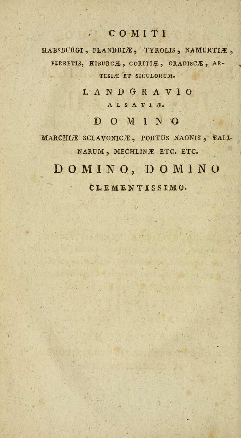 HABSBURGI5 FLANDRIilj TYROLIS5 NAMURTiiE 5 tERRETIS, KlBURGiEt GORITIB , GRADISC^ , AR- ^ TESI^ ET SICULORUM. LANDGRAVIO A L S A T I ^. D O M I N O MARCHIi^ SGLAVONIC.^5 PORTUS NAONIS 5 *ALJ- NARUM5 MECHLIN^ ETC. ETC. D 0 MI N O, D O M I N O CL.EMENTISSIMQ.