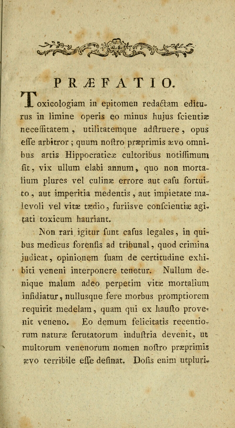 oxicologiam iii epitomen redaftam editu- rus in liniine operis eo minus hujus fcienti^a neceiTitatem , utilitatemque adftruere, opus effe arbitror; quum nollro prasprimis aivo omni- bus artis Hippocratic£ cultoribus notiffimum fitj vix ullum elabi annum, quo non morta- lium plures vel culin^ errore aut cafu fortui- to, aut imperitia medentis 9 aut impietate rna- levoli vel vitse t^dio, furiisve confcientise agi^ tati toxicum hauriant. jNon rari igitur funt cafus legales, in qui- bus medicus forenfis ad tribunal, quod crimina judicat, opinionem fuam de certitudine exhi- biti veneni interponere tenetur. NuUum de- nique malum adeo perpetim vitse mortalium infidiatur 5 nullusque fere morbus promptiorem requirit medelam, quam qui ex haufto prove^^ jiit veneno, Eo demum felicitatis recentio-^ rum naturs fcrutatorum induflria devenit, ut multorum venenorum nomen noftro prseprimis mo terribile elTe defmat. Dofis enim utpluri^