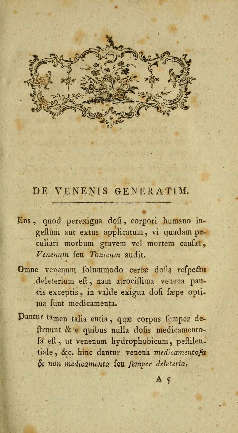 ^^ ^-5 DE VENENIS GENERATIM. Ens 5 quod perexigua doii, corpori humano in- geftuin aut extus applicatum, vi quadam pe- culiari morbum gravem vel mortem caufat^ Fenenum feu Toxicum audit. Omne venenum folummodo ^ certae dofis refpe(5lu .deleterium eft, nam atrociffima venena pau- cis exceptis, in vaide exigua dofi faepe opti- pia funt medicamenta. Pantur tajnen talia-entia, quae corpus femper de- ftruunt & e quibus nuila dofis medicamento- fa eft, ut venenum hydrophobicum, peftilen-. tiale 5 &c. hinc dantur venena medicamentofix ^ non medicamcnta feu femper dekteria^