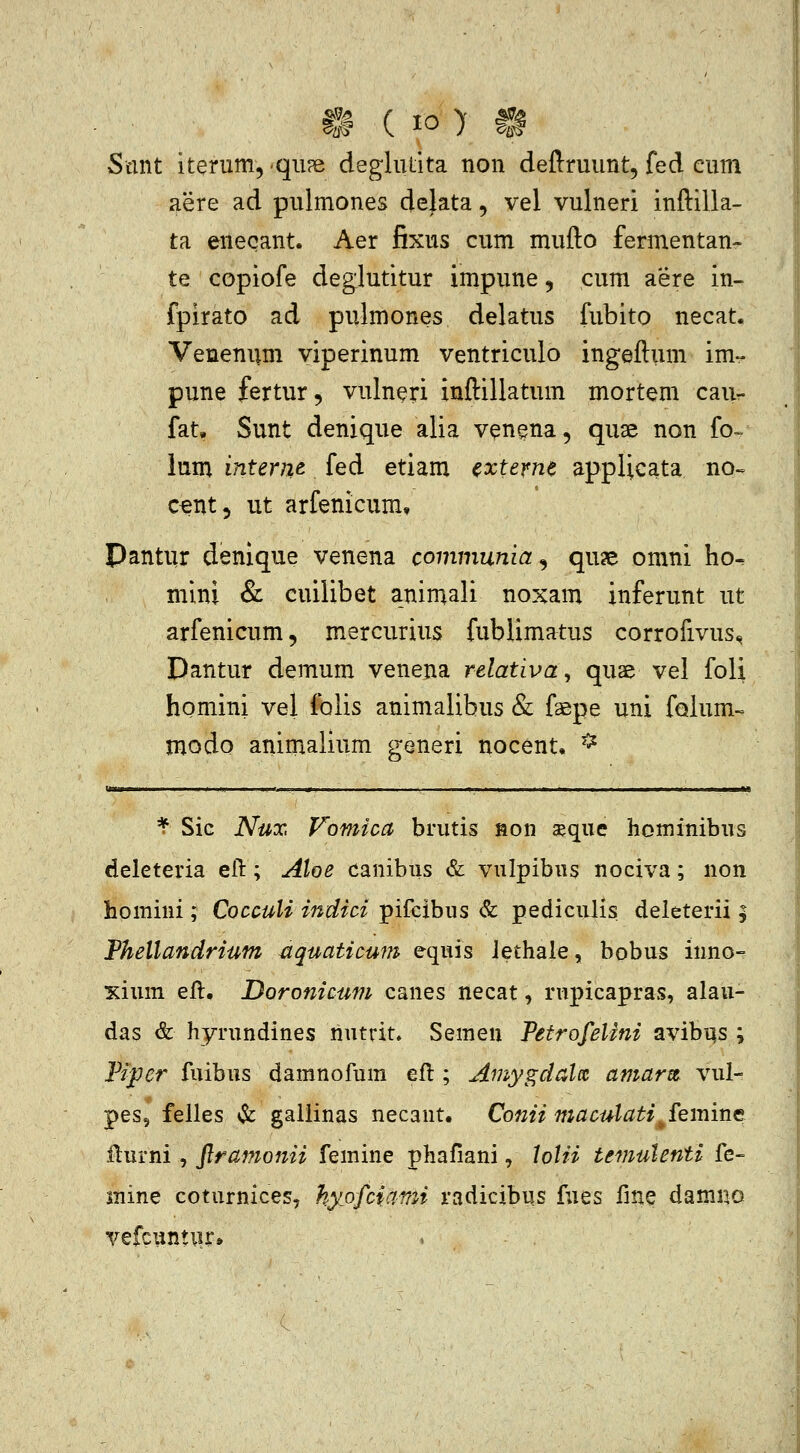 Scmt iterum,'qii?e deglulita non deftruunt, fed cum aere ad pulmones delata, vel vulneri inftilla- ta eneqant. Aer fixus cum mufto fermentan- te copiofe deglutitur impune ^ cum aere in- fpirato ad pulmones delatus fubito necat. Venenum viperinum ventriculo ingeftum im- pune fertur, vulneri inftillatum mortem cau- fat, Sunt denique alia venena, quse non fo- lum internt fed etiam cxteme applicata no-. c^nt, ut arfenicum, Pantur denlque venena communia^ qu^e omni ho^ mini & cuilibet animali noxam inferunt ut arfenicum, mercurius fublimatus corrofivus., Dantur demum venena relativa, quae vel foli homini vel folis animalibus & faepe uni folum- modo animalium generi nocent. ^^ ^ Sic Nux Vomicct brutis aon seque hominibns deleteria ell:; Aloe canibus & vulpibiis nociva; non homini; Cocculi indici pifcibus & pediciilis deleterii ; Thellandrium ^quaticum equis Jethale, bobus inno- xium eft. Doronicum canes necat, rnpicapras, alau- das & hyrundines nutrit. Semen PeirofeUni avibi^s ; Fijper fuibus damnofum efl; Amygdalit amarm vul- pes, felles & galiinas necant. Conii maculati^femine fturni, ftramonii femine phafiani, lolii temulenti fe- inine coturnices, hyofciami radicibus fues fine damno vefcuntur»