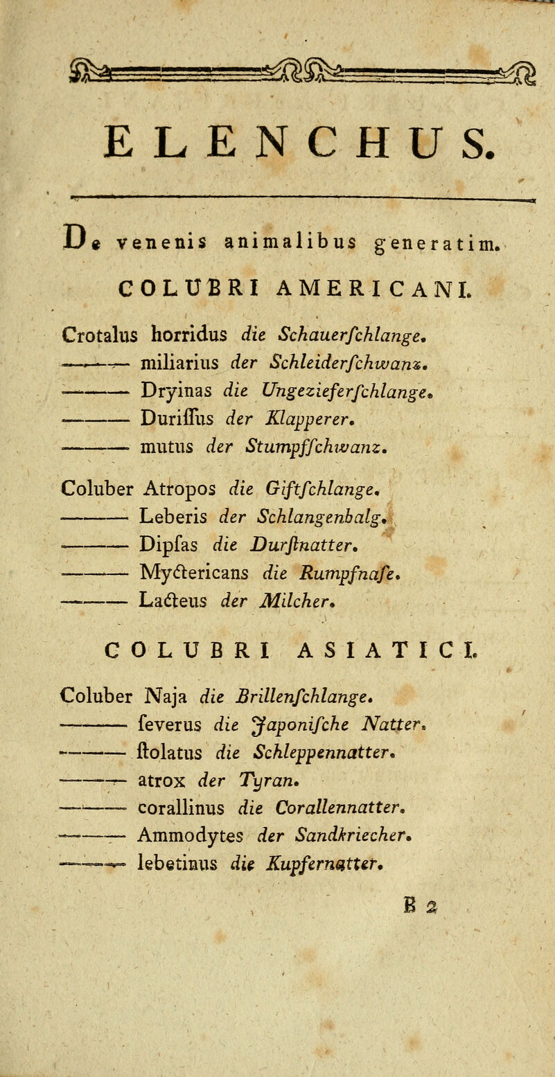 U« venenis animalibus generatim. COLUBRI AMERICANL Crotalus horridus die Schauerfchlange* —•—-^ miliarius der Schleiderfchwam. — Dryinas die Ungezieferfchlange* Duriffus der Klapperer. — mutus der StumpffchiJvanz, Coluber Atropos die Giftfchlange. Leberis der Schlangenhalg* ' Dipfas die Durflnatter* Mydlericans die Rumpfnafe. La(5leus der Milcher* GOLUBRI ASIATICI. Coluber Naja die Brillenfchlange. ——— feverus die yaponifche Natter, ftolatus die Schleppennatter* =~ r- atrox der Tyran» —■■ corallinus die Corallennatter, ——— Ammodytes der Sandkriecher* ~— lebetinus di^ Kupfernsitt&r*