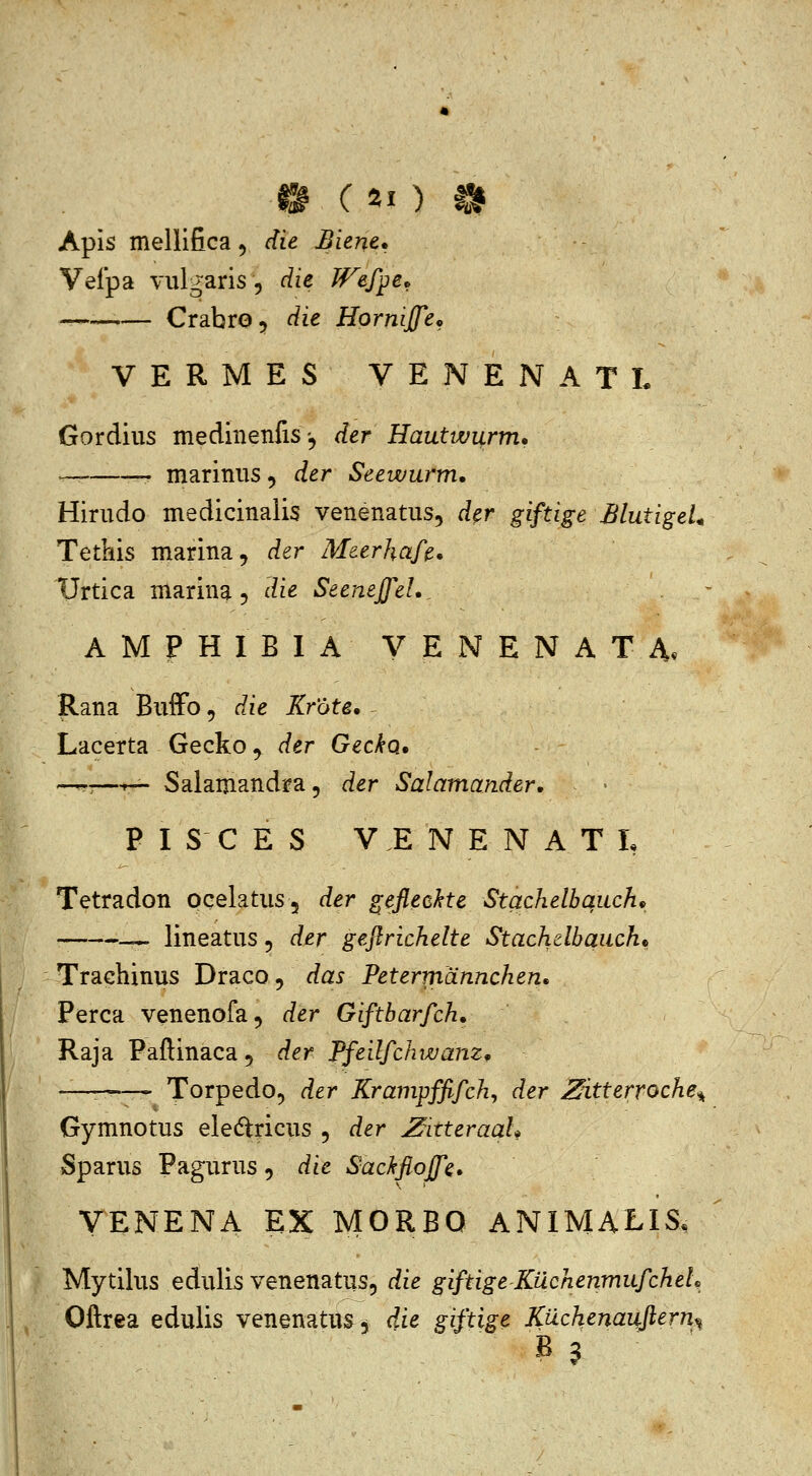 Apis mellifica, die Biene. Vefpa vulgaris 5 die Wef^e^ CrabrOj die Hornijfe^ VERMES VENENATL Gordius medinenfis., der Hautwurm, ^ ^ marinus, der Seewurm. Hirudo medicinalis venenatus, d^r giftige BlutigeL Tetkis marina, der Meerhafe. Urtica marina 5 die Seenejfel. . - AMPHIBIA VENENATA. Rana Buffo, die Krote. Lacerta Gecko, der Gecka, —:—-r— Salamandra, der Salamander, P I S C E S V E N E N A T L Tetradon pcelatus, der ^efleckte Stachelbquch^ lineatus 5 der gefirichelte Stachelbauch* Trachinus Draco, das Petermdnnchen. Perca venenofa^ der Giftbarfch. Raja Paftinaca, der Pfeilfchwam, —■ Torpedo, der Krampffifch, der Zitterroche^ Gymnotus eledtricus , der Zitteraah Sparus Pagurus, die Sackflojfe, VENENA EX MORBO ANIMALIS. Mytllus edulis venenatus, die giftigeKuchenmufcheL Oftrea edulis venenatus, dde giftige Ktichenaufiern^