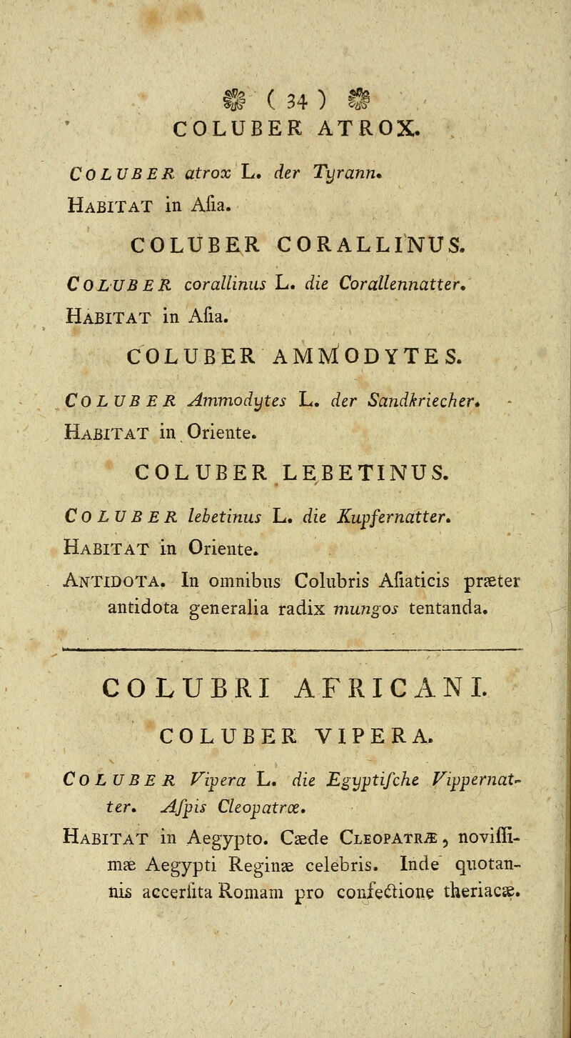 COLUBER ATROX. COLUBER atrox L. der Tyrann* HabITAT in Afia. COLUBER CORALLINUS. COLUBER corallinus L. die Corallennatter* HabITAT in Afia. COLUBERAMIviODYTES. COLUB E R Ammodytes L. der Sandkriecher» HabitaT in Oriente. COLUBER LEBETINUS. Co LU B ER lebetinus L. die Kupfernatter* Habitat in Oriente. Antidota. In omnibus Colubris Afiaticis prseter antidota generalia radix mungos tentanda. COLUBRI AFRICANI. COLUBER VIPERA. Co LU BE R Fipera L. die EgyjJtifche Fippernat ter» Afpis Cleopatroe, HabitaT in Aegypto. Caede CLEOPATRiEj noviffi- in£e Aegypti Reginse celebris. Inde quotan- nis accerfita Romam pro confec^ioue theriacse.