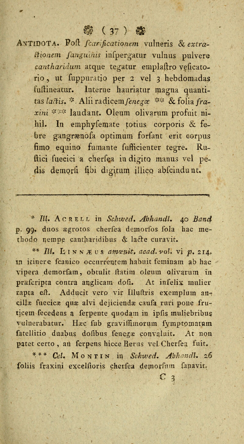 AnTiDOTa. Foft frMrificationem vulnerls & extra- ^tionem fangiums infpergatur vulnus pulvers cantharidwn atque tegatur emplaf]tro v^ficato- rio 5 ut fuppuratio per 2 vej 3 hebdomadas fuftineatur. Interne hauriatur magna quanti- tas lactis» *, Alii radicem/e/ieg-fle ^^* & folia/ra- xini ^^^^ laudant. Oleum olivarum profuit ni- hii. In emphyfemate totius corporis & fe- bre gangraenofa optimum forfant erit eorpus fimo equino fumante fufficienter tegre. Ru- ftici fuecici a cherf^a in digito manus vel pe- dis demorfi fibi digitum iliicQ abfcindunt. * IIU A c R E L L in SchwecL AhhandU 40 Band p. 99. duos ^grotos cherfea demorfos fola hac me- thodp r^einpe cant|iaridibus & la6Ve curavit. ** IIU E T N N ;e u s am(Bnitf aoad, v-al, vi ^. 214» in iiinere fcanico occurrentem habuit feminam gb hac vipera demorfam, obtulit l1:atim oleum olivarum in pragfcripta contra anglicam dofi. At infelix mulier rapta eil. Adducit vero vir liluftris exemplum an- ciU:£ fuecics qus alvi dejiciends caufa ruri pone fru- ticem fecedens a fe^pente quodam in ipfis muliebribu§ vulnerabatur. Hiec fub graviffimonim fymptomatum fatellitio duabus dofibus fenegae convaluit. At non patet certo , an ferpens hicce Berus veiCherfea fuit. ^^^^ Cel, M o :^c TI N in Schwed. AhhandU 26 foliis fraxini excelfioris cherfea demovf^i™ fanavit.