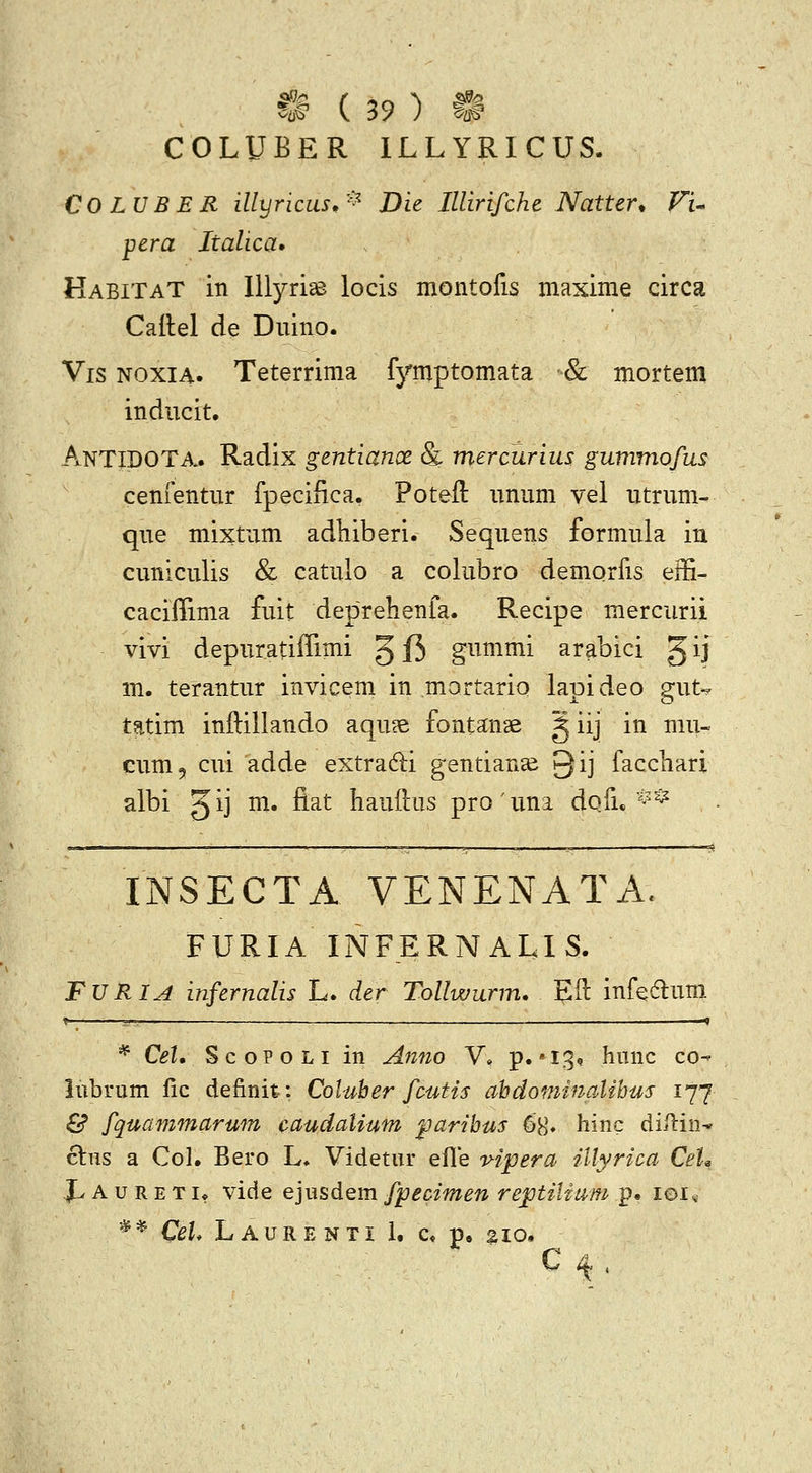 ^B r 2Q ^ m COLUBER ILLYRICUS. COLUBER illyricus,'^^ Die Illirifche Natter. Fi^ pera Italica» HabitaT in Illyri^ locis montofis maxime circa Cailel de Duino. Vis NOXiA. Teterrima fymptomata & mortem inducit. AntidOTA.. Radix gentianx & mercurius gummofus cenfentur fpecifica, Poteft unum vel utrum- que mixtum adhiberi. Sequens formula in cuniculis & catulo a colubro demqrfis effi- caciffima fuit deprehenfa. Recipe mercurii vivi depuratiffimi g f5 gnmmi arabici gij m. terantur invicem in mortario lapideo gut-. tatim inftillando aqu?e fontanse g iij in mu- eum, cui adde extradi gentian^ Qij faccliari albi gij m. fiat hauftus prouna dofu ^^^ INSECTA VENENATA. FURIA INFERNALIS. FVRIA infernalis L. der Tollwurm. Eft infedum * Cet. ScoPOLi in Afino V» p.'IS? hnnc co^ lubrum fic definit: Coluher fcutis ahdominalihus 177 & fquammarum caudatium paribus 68» hinc difiin* clus a Col, Bero L» Videtur efle v-ipera illyrica CeU X' A u R E TI* vide ejusdem fpecimen reptiliam p. 101« * * Cel. L A u R E N TI 1. c« p, 210.