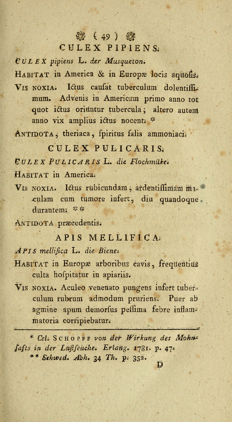 CULEX PIPlENSi SULEX pipiens L* der Musqueton. HabiTat in America & in Europre locis ^qmtisi Vis N0XIA# Idlus caufat tuberculum dolentifli^ mum. Advenis in Americam primo anno tot quot i6tus oriiintur tubercula; altero autenl anno vix amplius idus nocents ^ AntiDOTa, theriaca, fpiritus falis ammoniacii GULEXPULIGARIS; GULEX PULIC^IIIS L. die Flochmakek HabiTAT in America^ Vis noxia. I6lus rubicutidam 9 afdentiflimam m^^ x:ulam cum tumore infert, diu quandoque durantemi * ^^ AntidoTa prsBcedentiSi APIS MELLIEICA^ Apis meUifica Li die Bienek HabiTat in Europge arboribus eavis, freqtleiitiiig culta hofpitatur in apiariis. Vis NOxiA. AculeO veneiiato pungens infert tubef-^ cuium rubruni admodum prurienso Puer ab agmine apum demorfus peffima febre infiam- inatoria eorfipiebatuh * CeU S c H 0 p F F 'yon der Withung des Mohn^ fafts in der Lujlfeuchei Erlatig» 1781* p* 47* ^* Strhwed. Ahh* 24, Th, p^ 35^. D