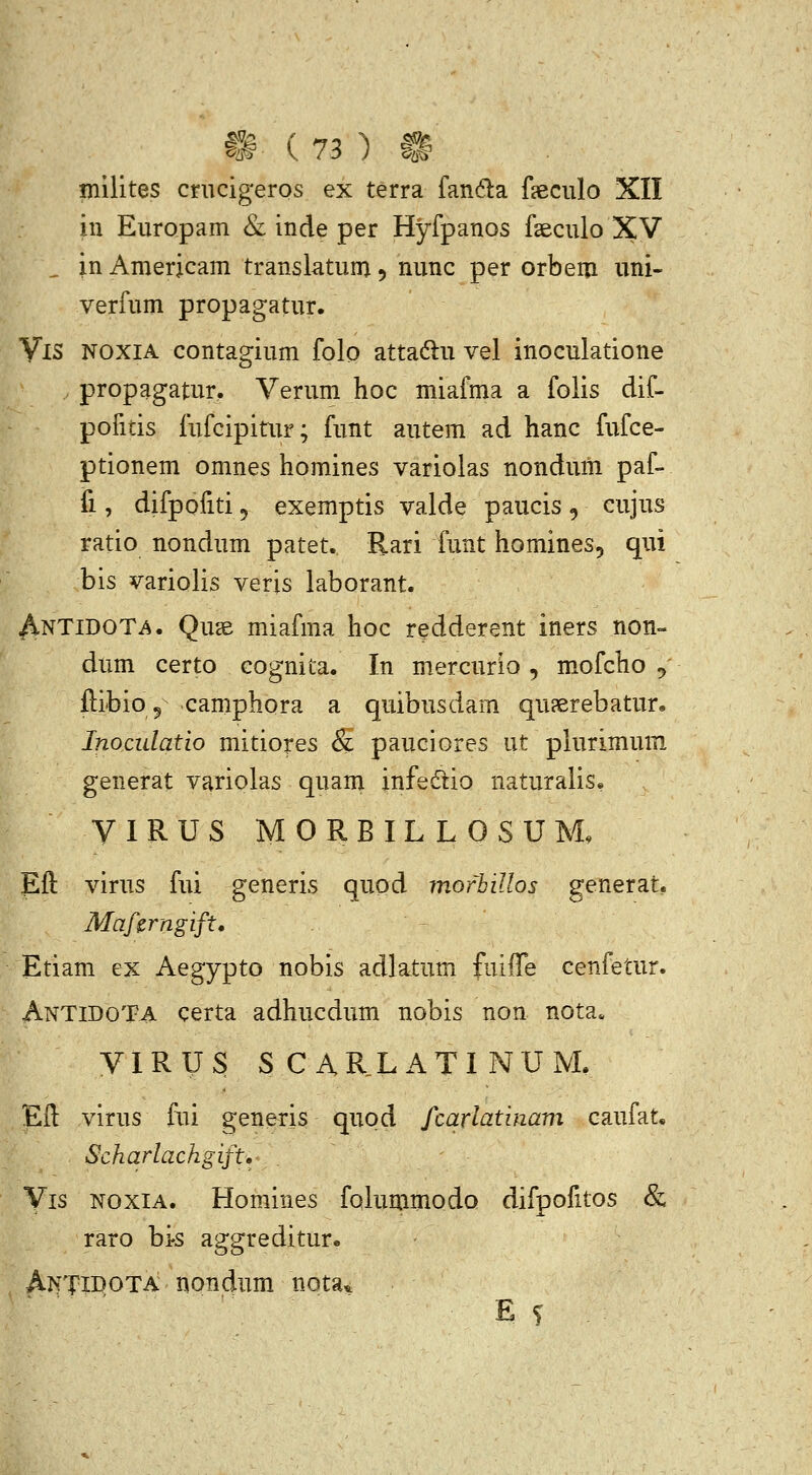 inilites cnicigeros ex terra fanda feculo XII in Europam Sl inde per Hyfpanos fseculo XV ^ in Aniericam translatum 5 nunc per orbeni uni- verfum propagatur. VlS NOXIA contagium folo attadu vel inoculatione propagatur. Verum hoc miafma a folis dif- pofitis fufcipitur; funt autem ad hanc fufce- ptionem omnes homines variolas nondum paf- fi, difpofiti 5 exemptis valde paucis , cujus ratio nondum patet. Rari funt homines, qui bis variolis veris laborant. Antidot^. Quse miafma hoc redderent iners non- dum certo cognita. In mercurio , mofcho ^ fiibio 5 camphora a quibusdam qu?erebatur. Inoculatio mitiores & pauciores ut plurimum generat variolas quam infedlio naturalis. VIRUS MORBILLOSUM, Eft virus fui generis quod mofbillos generat, Mafirngift. - Etiam ex Aegypto nobis adlatum fuiffe cenfetur. AntidoTa certa adhucdum nobis non nota. VIRUS SCARLATINUM. Efl: virus fni generis quod fcarlatinam caufat. Scharlachgift. Vis NoxiA. Homines foiumniodQ difpofitos & raro bi-s aggreditur. Antidota nondum nota* E s -