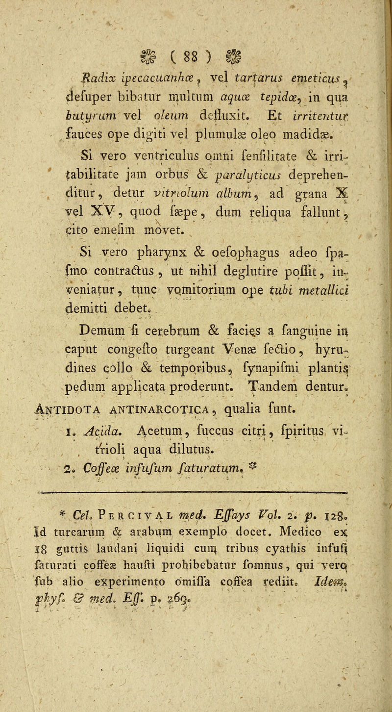 Badix ipecaciianhoe ^ vel tartarus emeticiis , defuper bibatur multum aquce tepidoe^ in qua butyrum vel oleum defluxit. Et irritentur fauces ope digiti vel plumuls^ oleo madidse. Si vero venlTiculus omni fenfilitate &. irri- tabilitate jam orbus & paralyticus deprehen- ditur, detur vitriolum alhum^ ad g|:ana X vel XV? quod fsepe, dum ireliqua fallunt, pito emefim movet. Si vero pharynx & oefophagus adeo fpa- fmo contradlus 5 ut nihil deglutire poflitp in=. veniatur^ tunc vqmitorium ope tuhi metallici demitti debet* Demum fi cerebrum & faci^s a fanguine i\\ caput congefto turgeant Venae fedio, hyru-; dines qollo & temporibus, fynapifmi planti^ pedum applicata proderunt. Tandem dentur» Antidota antinarcotica 5 qualia funt. 1« Acida. Acetum, fuccus citri, fpiritus vi- trloli aqua dilutus. 2. Coffeoe infufum faturatum* ^ * Cet. P E R c IV A L med. EJfays VoU 2. p. 12^0 Id turearum & arabiim exemplo docet. Medico ex 18 guttis laudani iiqiiidi cum tribus cyathis infufi faturati coffegs haufti prohibebatur fomnus, qui verq fub alio experimento dmifla cqfFea rediitc Idem^o fhyfo & med. EJf. p. 269«