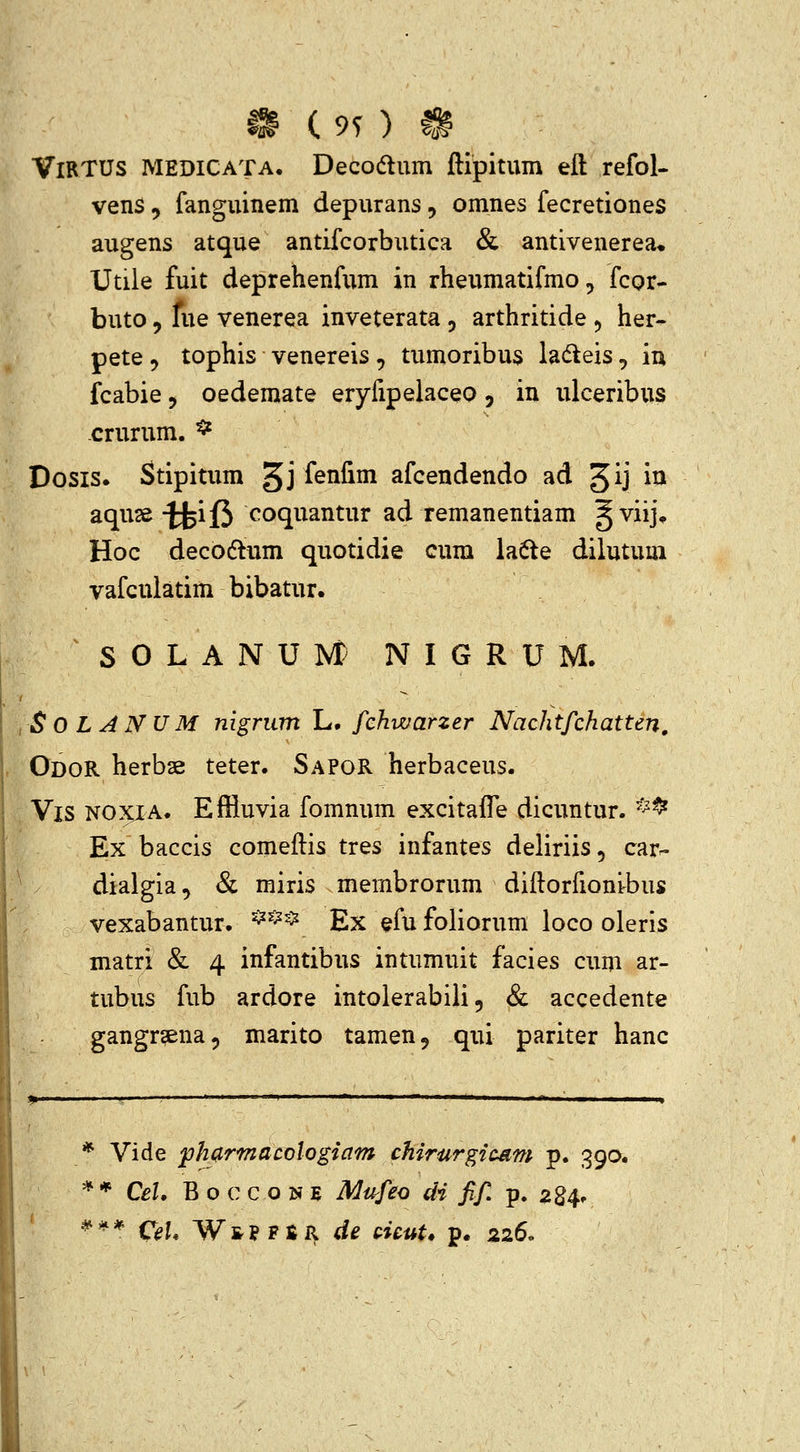 ^ c 9n ?^ VlRTUS MEDICATA. Deco(flum ftipitum eft refol- vens 5 fanguinem depurans, omnes fecretiones augens atque antifcorbutica & antivenerea» Utile fuit deprehenfum in rheumatifmo, fcor- buto 5 fue venerea inveterata 5 arthritide ^ her- pete, tophis venereis , tumoribus ladeis, iu fcabie, oedemate eryfipelaceo, in ulceribus -crurum. ^ Dosis. Stipitum 5J fenfim afcendendo ad ^ij i^ aquse ^if3 coquantur ad remanentiam ^viij* Hoc decoftum quotidie cum ia6te dilutum vafculatim bibatur. S 0 L A N U Nt N I G R U M. SOLANUM nigrum L. fchwarzer Nachtfchatten, OdoR herbse teter. Sapor herbaceus. Vis NOXIA. Effluvia fomnum excitaffe dicuntur. *^ Ex baccis comeftis tres infantes deliriis, car- dialgia, & miris membrorum diftorfioni-bus vexabantur. ^^^^ Ex efu foliorum loco oleris matri & 4 infantibus intumuit facies cum ar- tubus fub ardore intolerabili 5 & accedente gangr^ena, marito tamen, qui pariter hanc * Vide ph(^rmacologiam chirurgicdm p. 390. * * Cel. B o c c o N E Miifeo di fif p. 284. ' •^'^* 0[. WfrPFER d^ cicuU p. 226«