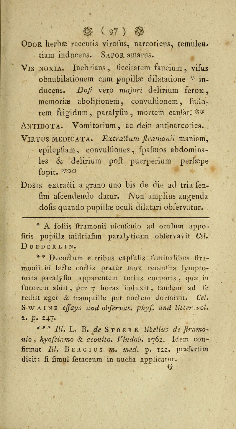 Odor herbsB recentis virofus, narcoticus, temiilen- tiam inducens. Sapor amarus. Vis NOXIA. Inebrians, ficcitatem faucium, vifus obnubilationem cum pupill^ dilatatione ^ in» ducens. Dofi vero majori delirium ferox, memori?B abolitionem, convuifionem. ^ fuclo- rem frigidum,. paralyfm 5 mortem- caufat. ^^^ AnTIDOTA. Vomitorium, ac dein antinarcotica. ViRTUS MEDICATA. ExtraFtum ftramonii maniam, epilepfiam, convulfiones, fpafmos abdomina- les & delirium pofl: puerperium perfsepe fopit. ^^*^ Dosis extradi a grano uno bis de die ad tria fen- fim afcendendo datur. Non amplius augenda dofis quando pupill?e oculi diiatari obfervatur. * A foliis ftramonii ulcufcUlo ad oculum appo- fitis pupilis midriafim paralyticam obfervavit CeL D O E D E R L I N. ** Decoftum e tribus capfulis feminalibus ftra- monii iri lafte co6lis praeter m.ox recenfita iympto- mata paraiyfin apparentem totius corporis , qus in furorem abiit, per 7 horas induxit, tandem ad fe rediit sger &: tranquille per no6tem dormivit. CeL S-WAiNE ejjays and ohferv-M* phyf, and litter.i^oU 2. p. 247. * * =^ IIU L» B. ^^^ S T o E R K liheUus de ftramo- nto , hyofciamo & aconito^ Vindoh, 1762, Idem con- firmat IIL Bergius m, med. p. 122. praefertim dicit: li fimul fetaceura in nucha applicatnr.