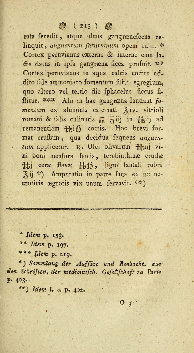 i»ata fccedit, atque ulcus gangrsenefcens re- linquit, unguentum faturninum opem tulit, ^ Cortex peruvianus externe & interne cum la- 6le datus in ipfa gangrsena ficca profuit. ^^ Cortex peruvianus in aqua calcis codlus ad- dito fale ammoniaco fomentum fiftit egregium, quo altero vel tertio die fphacelus ficcus fi- ftitur. ^^^ Alii in hac gangraena laudant /o- mentum ex ahiminis calcinati ^ iv. vitrioli romani & falis culinaris ^ giij in tfeiij ad remanentiam t^feijf^ codlis. Hoc brevi foi;- mat cruftam, qua decidua fequens unguen- tum applicetur. I^. Olei olivarum ^iij vi- ni boni menfura femis, terebinthinae crud® ifej cerse flavse ^fh ? Hg^i fantali rubri ^ij ^) Amputatio in parte fana ex 20 ne- croticis aegrotis vix unum fervavit. ^*) * Idem p« 153« ** Idem p, ig-^. ^** fdem p. 2ig, *) Sammlung der Auffdze und Se^hacht. mf den Schrifteny der medicinifch. Qefettfchaft zu Pari^ P* 403- **) Idem h c» p. 402.