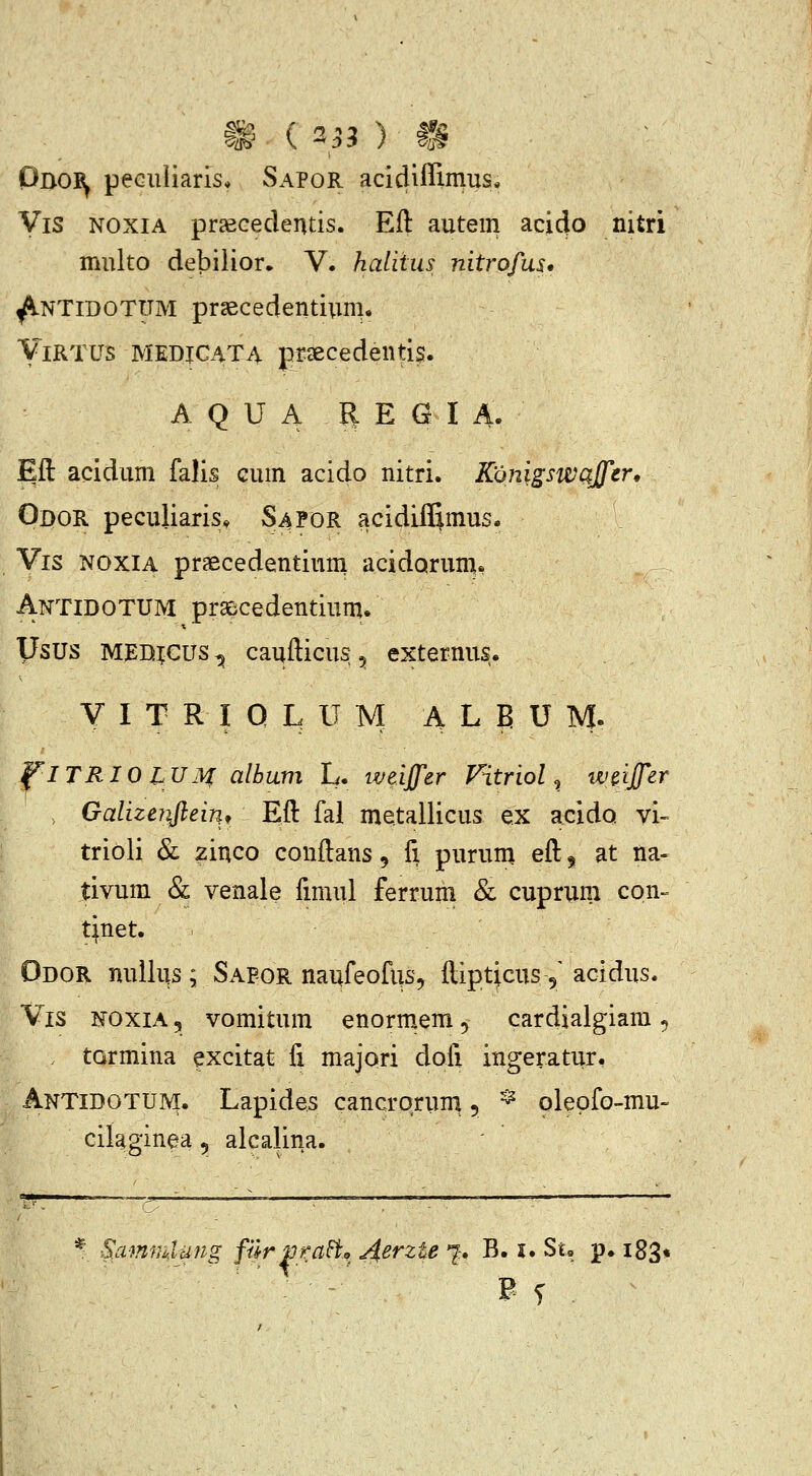 Oboi^ peGuliaris* Sapor acicliflimus* Vis NOXIA praecedentis. Eft autem acicjo nitri multo debilior» V. halitus nitrofus* ^NTIDOTTJM prsecedentium, YlRTUs MEDICATA praecedentis. A Q U A R E G I A. Eft acidum falis cum acido nitri. Kdnigswajfer, Gdor peculiaris, S4P0R acidiffimus. Vis NOXIA praecedentiuni acidarum, Antidotum prsBcedentium. Usus medjcus^ caufticus, externus. V I T R I Q L U M A L E U M. FlTRIOlUM alhum L. iveiffer Fitriol, w^ijfer , Galizenftein, Eft fal metallicus ex acidQ vi- trioli & zinco conftans, fi purum eft 5 at na- tivum & venale fimul ferruni & cuprum con- tjnet. Odor nuUus ; Sapor naufeofus, ftiptjcus 5' acidus. Vis noxia 5 vomitum enormem, cardialgiam ^ . tormina excitat fi majori dofi ingeratur. Antidotuivi. Lapides cancrqrum, ^ pleofo-mu- cilaginea, alcalina. ■Sammlung filrprci^, ^erzte 7:. B. i. Su p. i83<