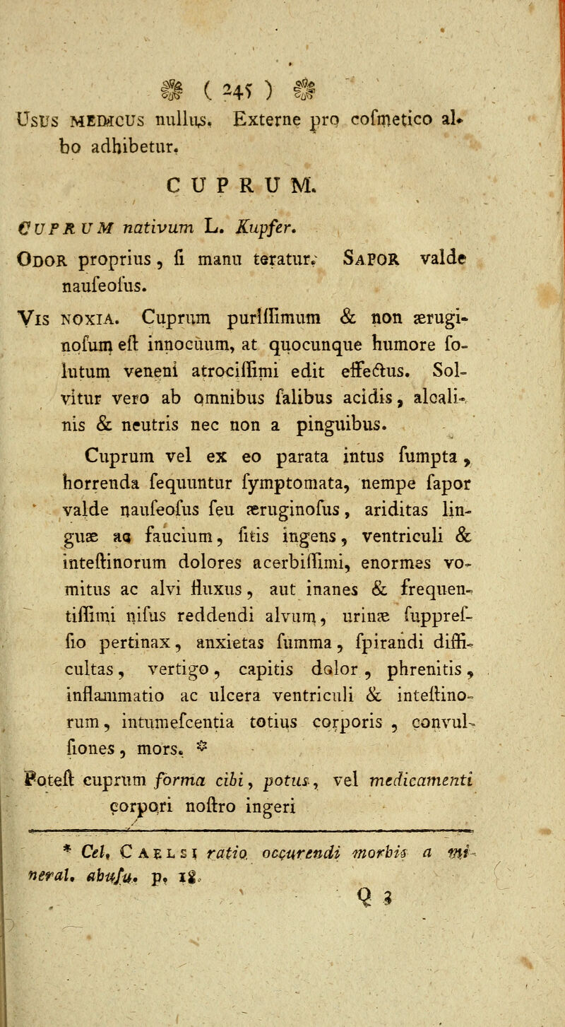 Usus MEmcus nullivs, Externe pro cofmetico aU bo adhibetur, C U P R U M. €UPRUM nativum L. Kupfer. Odor proprius, fi manu teratur.' SaPOR valde naufeoius. Vis NOXiA. Cuprum purlllimum & non aerugi- nofum eft innoGuum, at quocunque humore fo= lutum veneni atrociffimi edit effedlus. Sol- vitur vero ab omnibus falibus acidis, aloali-. nis & neutris nec non a pinguibus. Cuprum vel ex eo parata intus fumpta, horrenda fequuntur fymptomata, nempe fapor vaide naufeofus feu jeruginofus, ariditas lin- guae aa faucium, fitis ingens 5 ventriculi & inteftinorum dolores acerbiffimi, enormes vo- mitus ac alvi lluxus, aut inanes & frequen-. tiffimi nifus reddendi alvum, urincE fuppref- fio pertinax, anxietas fumma, fpirandi diffi<= cultas 5 vertigo 5 capitis dolor , phrenitis , inflainmatio ac ulcera ventriculi & inteftino-= rum, intumefcentia totius corporis , convuU fiones, mors. ^ PQteft cuprum forma cibi, potus^, vel medicamenti corpqri noftro ingeri * Ceh C A E L s ? rattQ. ocQurendi morhU a mi- neraU abufu, p» ii~