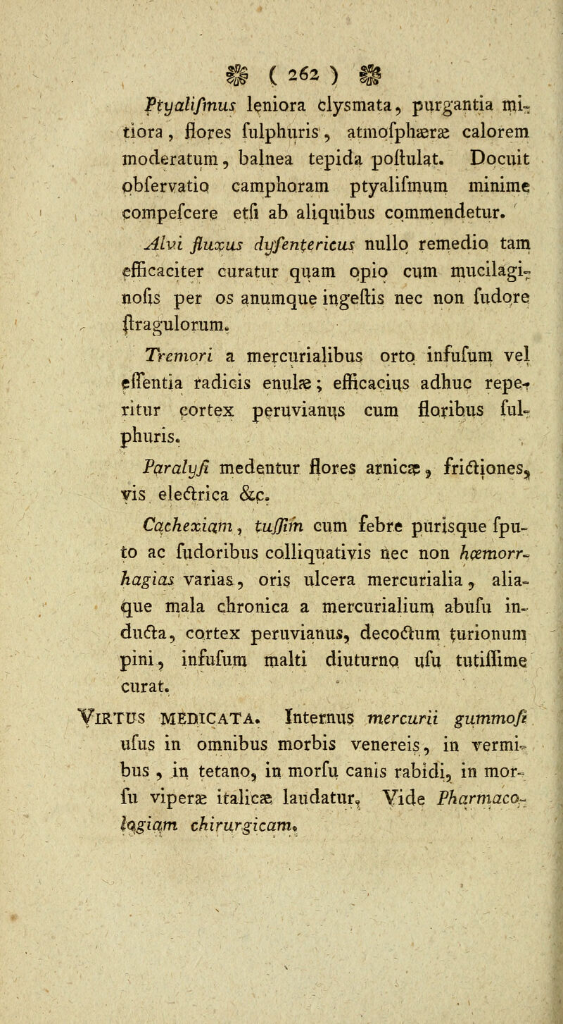 ^ ( 263 ) ^ Ftyalifmus leniora clysmata^ purgantia mi^ tiora , flores fulphuris, atmofphaer^ calorem moderatum, balnea tepida poftulat. Docuit pbfervatio camphoram ptyalifmuni minimc compefcere etfi ab aliquibus cpmmendetur. Alvi fluopus dyfentericus nullq remedio tani efficaciter curatur quam qpio cum naucilagi^ nofis per os ^numque ingeftis nec non fudqre |lragulorum* Tremori a mercurialibus ortq infufum vel fffentia radicis enul?e; efficacius adhuc repe-r ritur eortex peruviani|s cum florihus ful- phuris. Paralyji medentur flores arnicspj fridliones, Tis eledrica &f:. Cqchexiam, tujjiih cum febre purisque fpu- to ac fudoribus colliquativis nec non hpemorr^ hagias vzxhs.j oris ulcera mercurialia, alia- que mala chronica a mercurialium abufu in^ dudla, cortex peruvianus, decodtum lurionum pini^ infufum malti diuturno. ufu tutiffime curat. YiRTUS MEDICATA. Intetnus mcrcurii gummofi ufus in omnibus morbis venereis, in vermi- bus , in tetano, in morfu canis rabidi, in mor- fu viperse italicse. laudatur,, Yide Fharmaco^ lo^gicim chirurgicamp