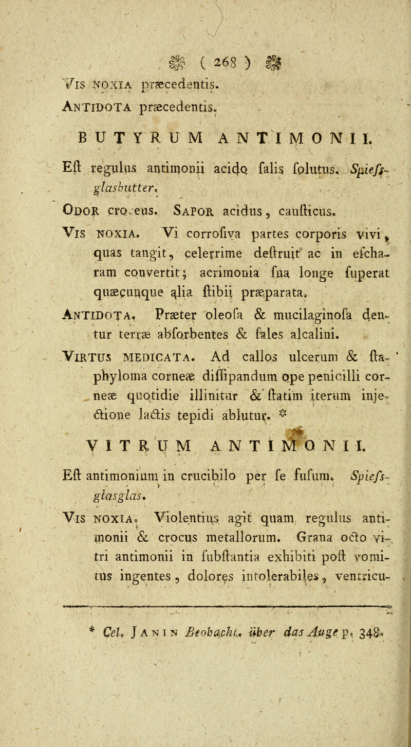 /is NOXIA prjecedentis. AnTidota prsecedentisf B U T Y K U M A N T I M O M I L Eft rQgiilus antimonii aci^Q falis hhitiis.Sp.iefs- glasbutter^ - . - Odor crQ>-eiis, SaPor acidus, caufticus, Vis NOXIA. Vi corrofiva partes corporis vivi ^ quas tangit, celerrime deftruit ac in efcha- ram convertit; acrimonia fua longe fuperat quaecunque ^lia ftibii pragparata, Antidota, Frseter oleofa & mucilaginofa 4en». tur terrse abforbentes & fales alcalini. ViRTUS MEDICATA. Ad callos ulcerum & fta- phyloma corne^ diffipandum qpe penicilli cor- nese quotidie illinitar &'ftatim iterum in}e= dlione ladis tepidi abiutus;* * V I T R'U M A N T I M O N I I. Eft antimonium in crucibilo per fe fufunu Spiefs- ghsglas. Vis NOXiAe Violentius agit quam, regulus anti- monii Sc crocus metaliorum. Grana o6io yi» tri antimonii in fubftantia exhibiti poft yomi- tns ingentes , dolores intolerabiies ^ ventricu- * CeU Janin jBioha.cht, Uber dasjiuge^Q^ 348^