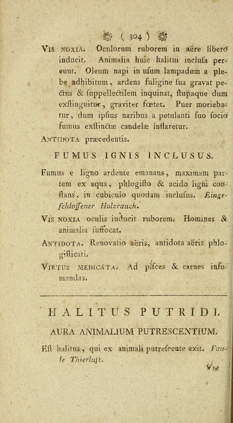 iiiducit. Animaiia huic halitui mcluia pei^ eunt. Oleum napi in ufum lampadum a pie- be adhibitum, ardens fuligine iua gravat pe- dus & fuppelleftilem inquinat^ flupaque dum exilinguitiK , graviter foetet. Puer morieba-^ tur, dum ipfius naribus a petuianti fuo focid fumus extlindse candel?e infiaretur. AkTidota praecedentis. F U M U S 1 G N I S 1 N C L U S U S. Fumus e ligno ardente emanans, maximam par- tem ex aqua, phlogifto & acido ligni con-^ ilans, in cubiculo quodam inclufus. Eingc- fcliloffener Holzraiich, Vis nOxia oculis inducit ruborem* Homines & animaiia inffbcat. AntidoTa. Renovatio aetis;> antidota aeris phlo-^ gifticatii ViRTUs xMEDiCATA* Ad pifce.^ & cariies infu^ mand asi • H A L I T U S P U T R I D L ' AURA ANIMALIUM PUTRESCENTIUM; Eil halitus, qui ex animali putrefeente exit., Fau- h ThierliLft^ ^ ■