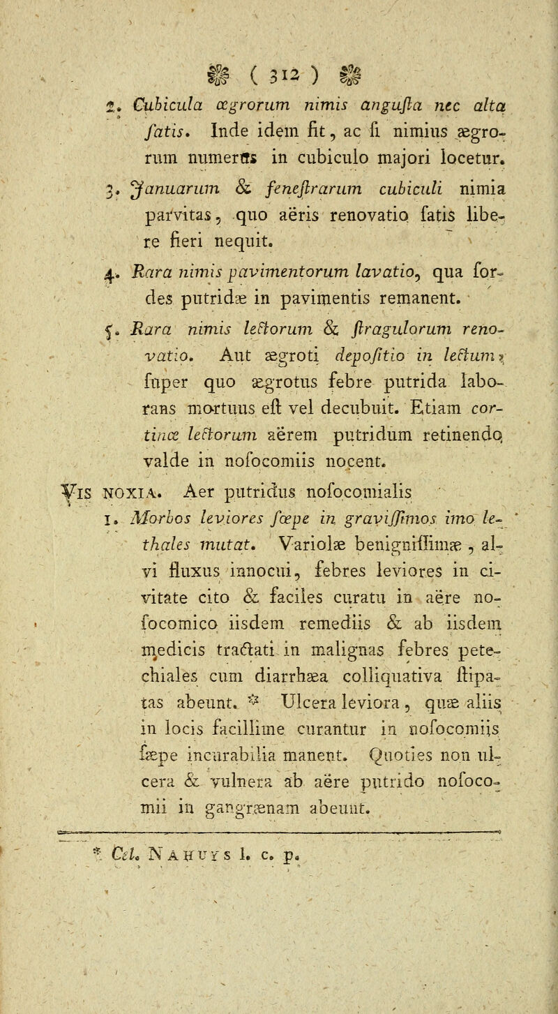 t» ( 313) t^ 2. Cubicula ocgrorum nimis angujla ntc alta fatis» Inde idem fit, ac fi. nimius .aegro- nim nnmertrs in cubicuio majori locetur. 3. yanuarum & feneftrarum cubiculi nimia parvitas, quo aeris renovatio fatis libe- re fieri nequit. 4. Rara jiimis pavimentorum lavatio^ qua for- des putridae in pavimentis renianent. ^» Rara nimis leFiorum & flragulorum reno^ vatio, Aut ^egroti depofitio in lectuin> fnper quo segrotus febre putrida labo- rans martuus eft vel decubuit. Etiam cor- tince leFtorum aerem putridum retinendo valde in nofocomiis nocent. Vl$ NOXIA. Aer putridus nofocomialis I. Morbos leviores foepe in gravijftmos imo /e- thales mutat, Variolae benigniffimae -, al» vi fluxus innpcui, febres leviores in ci- vitate cito & faciles curatu in aere no- focomicq iisdem remediis & ab iisdem m^edicis tra(f}:ati. in malignas febres pete-» cbiales cum diarrhsea colliquativa ftipa» tas abeunt. ^^ Ulcera leviora , qus aliis in locis facillime curantur in nofocomiis fsepe inciirabilia manent. Quoties non uL cera & vulnera ab aere putrido nofoco- mii in gangnsnam abeunt.