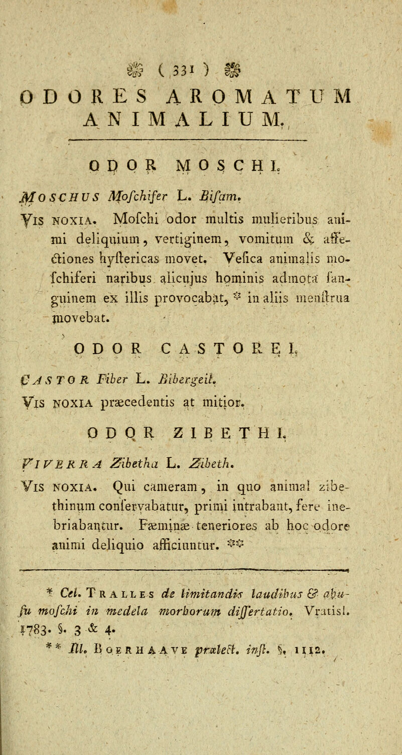 O D O R E S A R O M A T U M A N I M A L I U M,, O D 0 R M 0 S C H L ^OSCHUS Mofchifer L. Bif^mi. yiS NOXIA. Mofclii odor miiltis mulieribus ani- mi deliquium, vertiginem, vomitum & affe- diones hyftericas movet. Vefica animalis mo- fchiferi naribus aiicujus hominis admota fan- guinem ex illis provocabat, ^ in aliis menftrua juovebat. O D 0 R C A S T O R E L C ASTO R Fiber L. Biber.geiL Vis NOXIA praecedentis at mitior. O D Q R Z 1 B E T H L FlVBRRA Zibetha L. Ziheth. Yis NOXIA. Qui cameram 5 in quo animal zibe- thinum confervabatur, primi intrabant, fere ine- briabantur. F3emin3etenerior.es ab hoc odore animi deliquio afficiuntur. ^^^ ¥ C<f^. Tralles de UmitandM laudibus & aku- fu mofchi tJi medela morborum difjertatio, Vratisl. 1783. §. 3 & 4. *^- IIL BoERHAAVE prxkct, infl. §, 1U2.