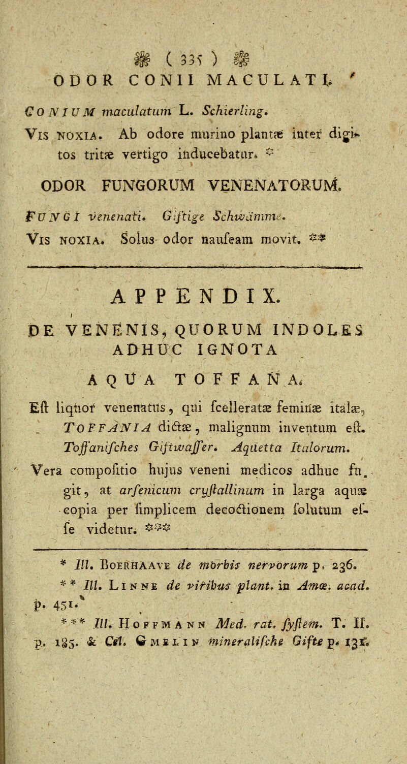 ODOR CONll MACULATI, ' CO NIUM viaculatum L. Schierling, Vis KOXIA. Ab odore murino plantpe inter digi» tos trit?e vertigo inducebatar* * ODOR FUNGORUM VENENATORUM. fxJNGt venenati* Giftige Schwamme, Vis NOXIA. SoluS' odor naufeam movit. ^^-^ A P P E N D I X. DE VENENIS, QUORUM INDOLES ADHUC IGNOTA A Q U A T 0 F F A N A. Eft liqhof venenatits, qui fcelleratae femiiiae ital^,-, TOFFANIA dite, malignum inventum eil, Toffanifches Gijtwaffer* Aqiietta Italorum. Vera compofitio hujus veneni medicos adhuc fu, git^ at arfenicum cryjlallinum in larga aqu^ eopia per fmiplicem deeodlionem folutum ef- fe videtur. *^^* * III, BoERHAAVE cie mbrbis nervorum-p, 236. ^* IIU LiNNE de v-ifihus plant* in Am(£. a(^ad, ^^-=^ IIL HoFFMANN Med. rau fyflem. T. IL p.. i§5. &: Cil* QuMLiy mineralifche GifU^* i^t.