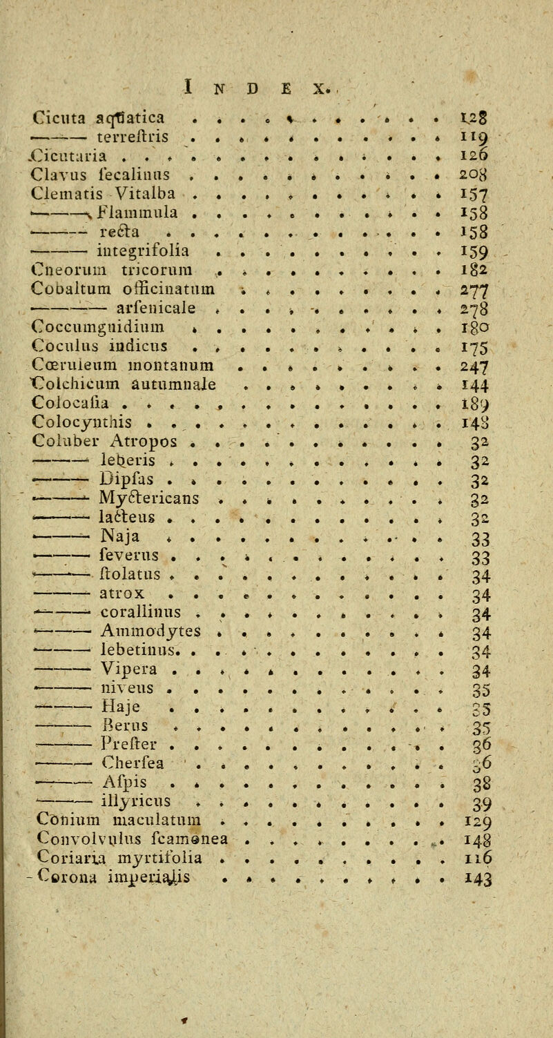 Ciciita aqfiatica ■■— terreftris «Ciciuaria ♦ . ♦ • Clavus lecalinns ♦ Clematis Vitaiba ♦ ' i. Flammula . — refta * . iiitegrifolia Cneorum tricorum Cobaltum officinatum :— arfenicale Coccumgnidium » Coculus indicus Cceruieum montanum tTolchicum autumnale Colocafia ... . Colocynthis • •, • Coluber Atropos • . ■' ietjeris * • r——— Dipfas . * -—■•—^ Myftericans « la&eus * ♦ , ^ Naja ♦ . —— feverus • . *- — ftolatus ♦ • — atrox . . •^ •■' corallinus . ^—— Ammodytes * • lebetinus. . Vipera . . * niveus • . ^- Haje . . ——— Rerus ♦ ♦ ■■ —- Prefter . . •— — Cherfea ' . — ■ Afpis . » ' '— illyricus Conium maculatum Convolvulns fcam®nea Coriari.a myrtifoiia -Corona imperi^is u8 119 126 208 157 158 158 159 182 277 278 igo 175 247 144 189 14B 32 32 32 32 3^ 33 33 34 34 34 34 34 34 35 SS 35 38 39 129 148 116 143